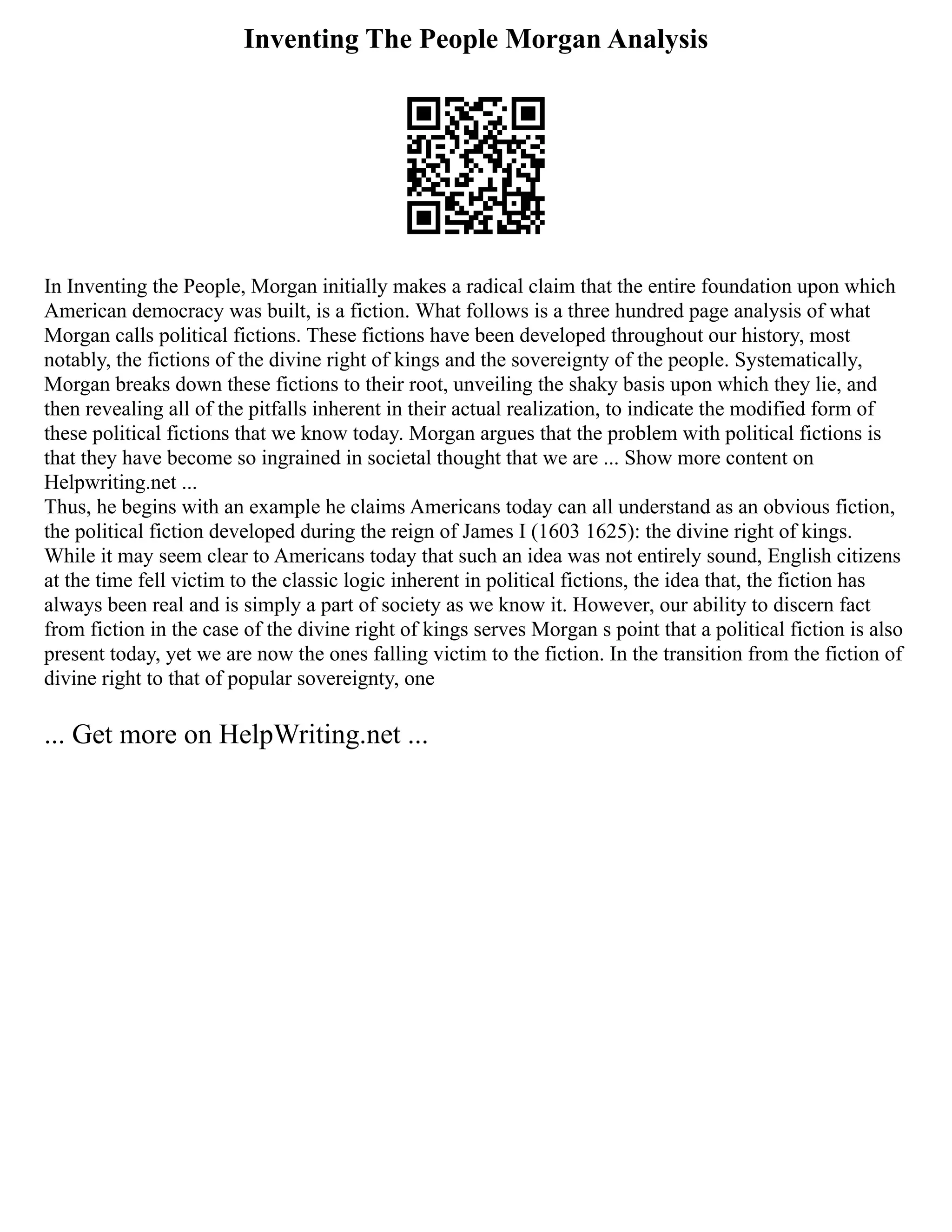 Inventing The People Morgan Analysis
In Inventing the People, Morgan initially makes a radical claim that the entire foundation upon which
American democracy was built, is a fiction. What follows is a three hundred page analysis of what
Morgan calls political fictions. These fictions have been developed throughout our history, most
notably, the fictions of the divine right of kings and the sovereignty of the people. Systematically,
Morgan breaks down these fictions to their root, unveiling the shaky basis upon which they lie, and
then revealing all of the pitfalls inherent in their actual realization, to indicate the modified form of
these political fictions that we know today. Morgan argues that the problem with political fictions is
that they have become so ingrained in societal thought that we are ... Show more content on
Helpwriting.net ...
Thus, he begins with an example he claims Americans today can all understand as an obvious fiction,
the political fiction developed during the reign of James I (1603 1625): the divine right of kings.
While it may seem clear to Americans today that such an idea was not entirely sound, English citizens
at the time fell victim to the classic logic inherent in political fictions, the idea that, the fiction has
always been real and is simply a part of society as we know it. However, our ability to discern fact
from fiction in the case of the divine right of kings serves Morgan s point that a political fiction is also
present today, yet we are now the ones falling victim to the fiction. In the transition from the fiction of
divine right to that of popular sovereignty, one
... Get more on HelpWriting.net ...
 