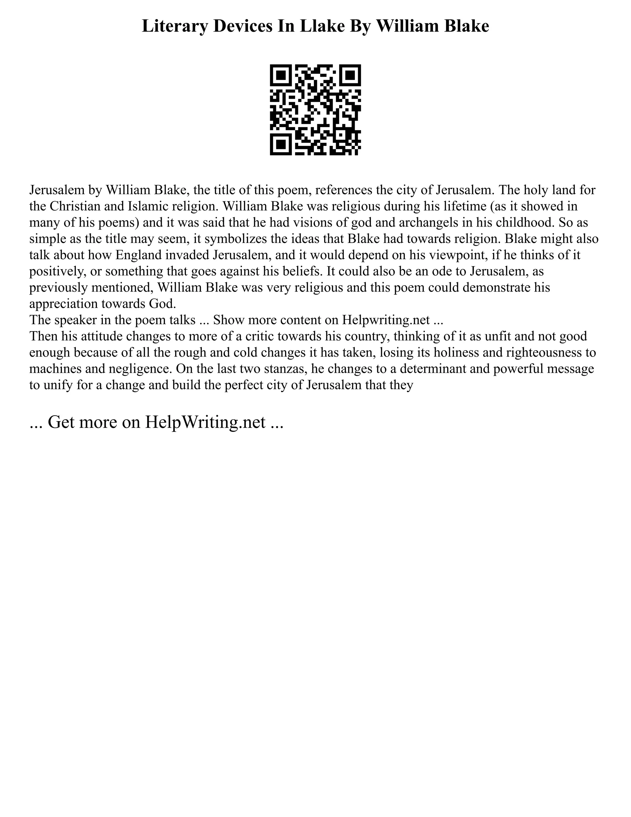 Literary Devices In Llake By William Blake
Jerusalem by William Blake, the title of this poem, references the city of Jerusalem. The holy land for
the Christian and Islamic religion. William Blake was religious during his lifetime (as it showed in
many of his poems) and it was said that he had visions of god and archangels in his childhood. So as
simple as the title may seem, it symbolizes the ideas that Blake had towards religion. Blake might also
talk about how England invaded Jerusalem, and it would depend on his viewpoint, if he thinks of it
positively, or something that goes against his beliefs. It could also be an ode to Jerusalem, as
previously mentioned, William Blake was very religious and this poem could demonstrate his
appreciation towards God.
The speaker in the poem talks ... Show more content on Helpwriting.net ...
Then his attitude changes to more of a critic towards his country, thinking of it as unfit and not good
enough because of all the rough and cold changes it has taken, losing its holiness and righteousness to
machines and negligence. On the last two stanzas, he changes to a determinant and powerful message
to unify for a change and build the perfect city of Jerusalem that they
... Get more on HelpWriting.net ...
 