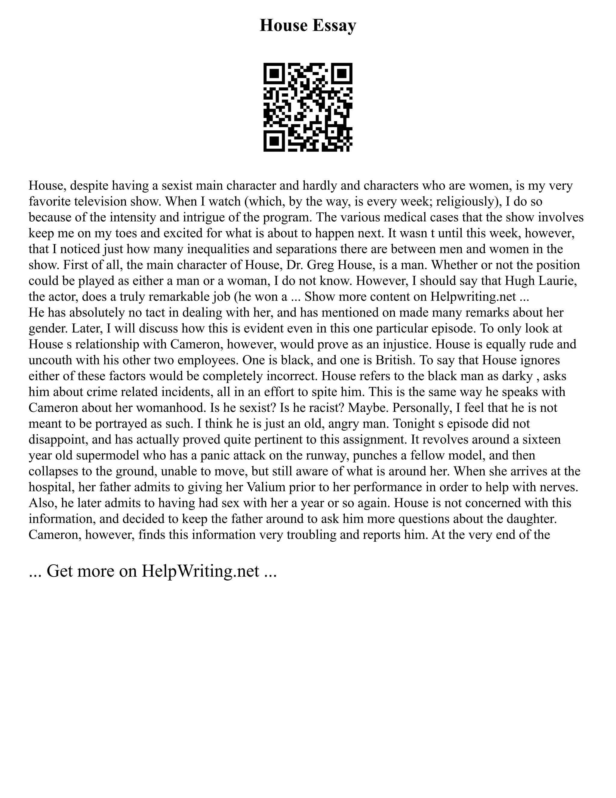 House Essay
House, despite having a sexist main character and hardly and characters who are women, is my very
favorite television show. When I watch (which, by the way, is every week; religiously), I do so
because of the intensity and intrigue of the program. The various medical cases that the show involves
keep me on my toes and excited for what is about to happen next. It wasn t until this week, however,
that I noticed just how many inequalities and separations there are between men and women in the
show. First of all, the main character of House, Dr. Greg House, is a man. Whether or not the position
could be played as either a man or a woman, I do not know. However, I should say that Hugh Laurie,
the actor, does a truly remarkable job (he won a ... Show more content on Helpwriting.net ...
He has absolutely no tact in dealing with her, and has mentioned on made many remarks about her
gender. Later, I will discuss how this is evident even in this one particular episode. To only look at
House s relationship with Cameron, however, would prove as an injustice. House is equally rude and
uncouth with his other two employees. One is black, and one is British. To say that House ignores
either of these factors would be completely incorrect. House refers to the black man as darky , asks
him about crime related incidents, all in an effort to spite him. This is the same way he speaks with
Cameron about her womanhood. Is he sexist? Is he racist? Maybe. Personally, I feel that he is not
meant to be portrayed as such. I think he is just an old, angry man. Tonight s episode did not
disappoint, and has actually proved quite pertinent to this assignment. It revolves around a sixteen
year old supermodel who has a panic attack on the runway, punches a fellow model, and then
collapses to the ground, unable to move, but still aware of what is around her. When she arrives at the
hospital, her father admits to giving her Valium prior to her performance in order to help with nerves.
Also, he later admits to having had sex with her a year or so again. House is not concerned with this
information, and decided to keep the father around to ask him more questions about the daughter.
Cameron, however, finds this information very troubling and reports him. At the very end of the
... Get more on HelpWriting.net ...
 