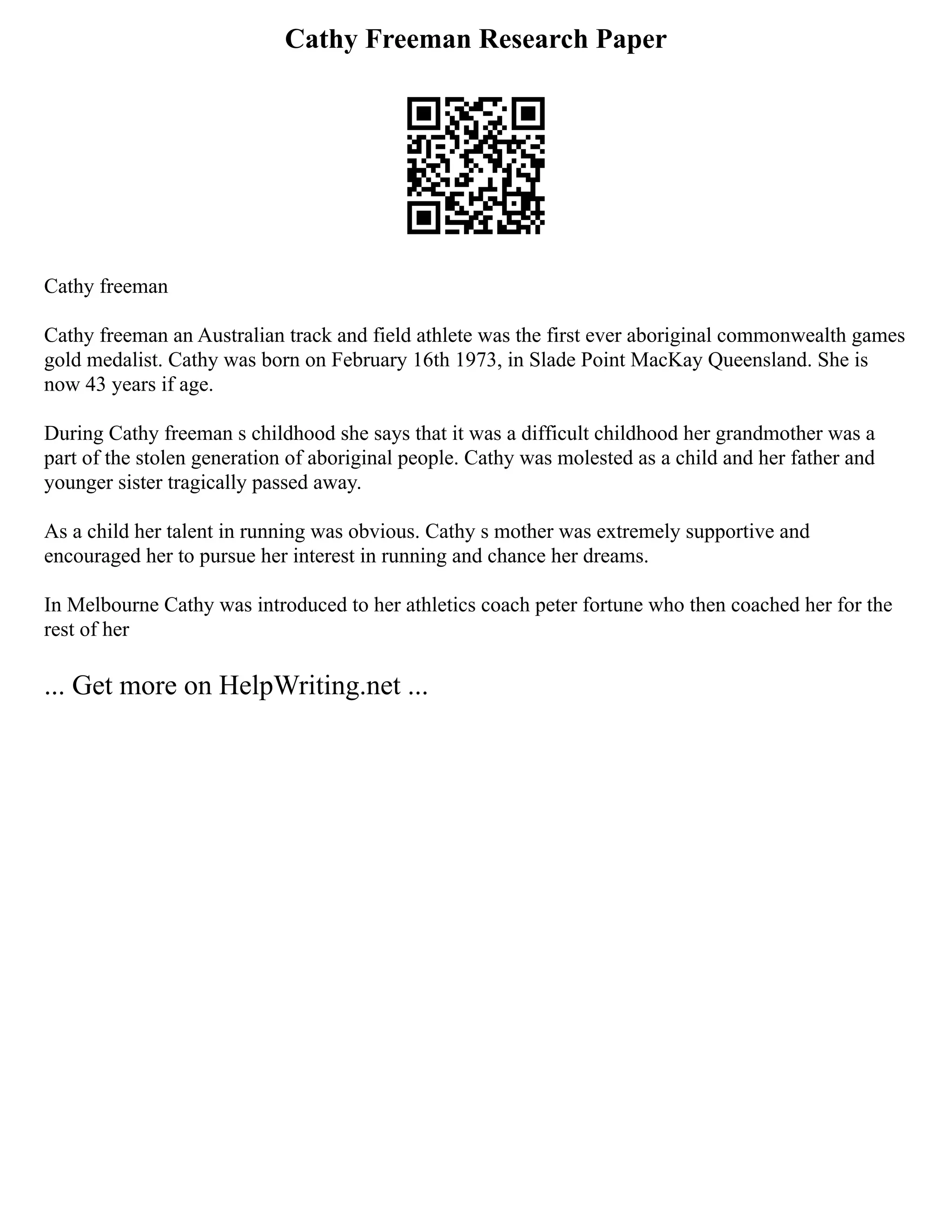 Cathy Freeman Research Paper
Cathy freeman
Cathy freeman an Australian track and field athlete was the first ever aboriginal commonwealth games
gold medalist. Cathy was born on February 16th 1973, in Slade Point MacKay Queensland. She is
now 43 years if age.
During Cathy freeman s childhood she says that it was a difficult childhood her grandmother was a
part of the stolen generation of aboriginal people. Cathy was molested as a child and her father and
younger sister tragically passed away.
As a child her talent in running was obvious. Cathy s mother was extremely supportive and
encouraged her to pursue her interest in running and chance her dreams.
In Melbourne Cathy was introduced to her athletics coach peter fortune who then coached her for the
rest of her
... Get more on HelpWriting.net ...
 