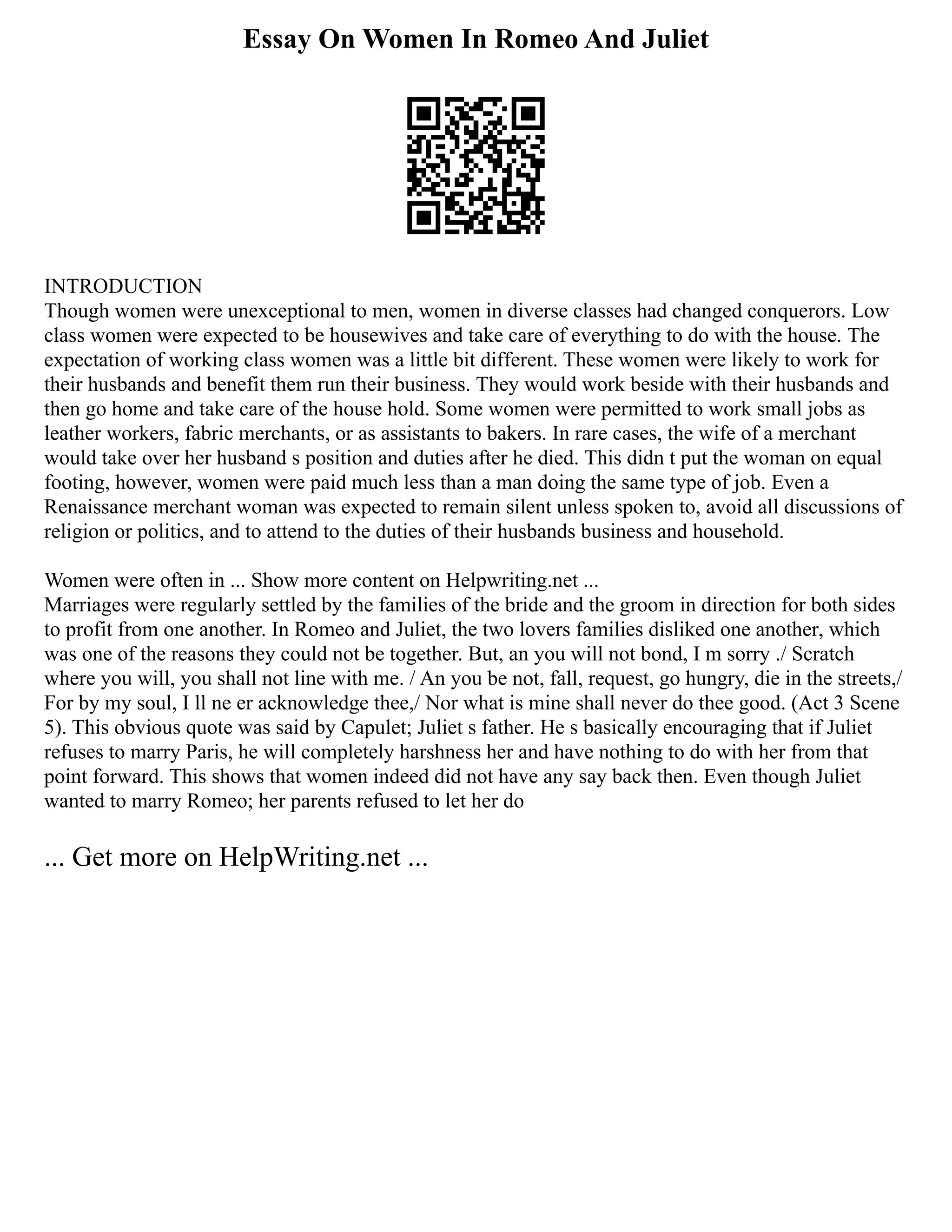 Essay On Women In Romeo And Juliet
INTRODUCTION
Though women were unexceptional to men, women in diverse classes had changed conquerors. Low
class women were expected to be housewives and take care of everything to do with the house. The
expectation of working class women was a little bit different. These women were likely to work for
their husbands and benefit them run their business. They would work beside with their husbands and
then go home and take care of the house hold. Some women were permitted to work small jobs as
leather workers, fabric merchants, or as assistants to bakers. In rare cases, the wife of a merchant
would take over her husband s position and duties after he died. This didn t put the woman on equal
footing, however, women were paid much less than a man doing the same type of job. Even a
Renaissance merchant woman was expected to remain silent unless spoken to, avoid all discussions of
religion or politics, and to attend to the duties of their husbands business and household.
Women were often in ... Show more content on Helpwriting.net ...
Marriages were regularly settled by the families of the bride and the groom in direction for both sides
to profit from one another. In Romeo and Juliet, the two lovers families disliked one another, which
was one of the reasons they could not be together. But, an you will not bond, I m sorry ./ Scratch
where you will, you shall not line with me. / An you be not, fall, request, go hungry, die in the streets,/
For by my soul, I ll ne er acknowledge thee,/ Nor what is mine shall never do thee good. (Act 3 Scene
5). This obvious quote was said by Capulet; Juliet s father. He s basically encouraging that if Juliet
refuses to marry Paris, he will completely harshness her and have nothing to do with her from that
point forward. This shows that women indeed did not have any say back then. Even though Juliet
wanted to marry Romeo; her parents refused to let her do
... Get more on HelpWriting.net ...
 