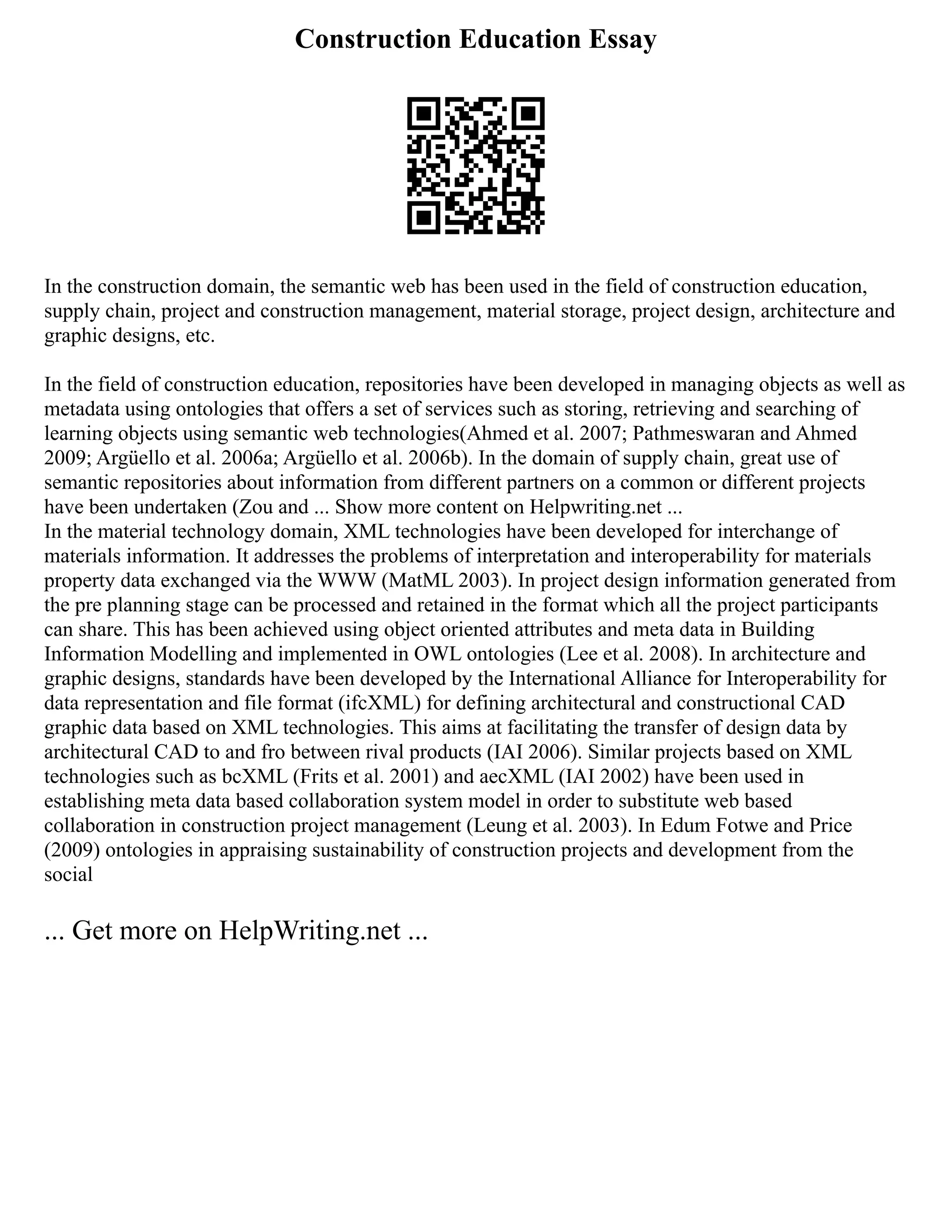Construction Education Essay
In the construction domain, the semantic web has been used in the field of construction education,
supply chain, project and construction management, material storage, project design, architecture and
graphic designs, etc.
In the field of construction education, repositories have been developed in managing objects as well as
metadata using ontologies that offers a set of services such as storing, retrieving and searching of
learning objects using semantic web technologies(Ahmed et al. 2007; Pathmeswaran and Ahmed
2009; Argüello et al. 2006a; Argüello et al. 2006b). In the domain of supply chain, great use of
semantic repositories about information from different partners on a common or different projects
have been undertaken (Zou and ... Show more content on Helpwriting.net ...
In the material technology domain, XML technologies have been developed for interchange of
materials information. It addresses the problems of interpretation and interoperability for materials
property data exchanged via the WWW (MatML 2003). In project design information generated from
the pre planning stage can be processed and retained in the format which all the project participants
can share. This has been achieved using object oriented attributes and meta data in Building
Information Modelling and implemented in OWL ontologies (Lee et al. 2008). In architecture and
graphic designs, standards have been developed by the International Alliance for Interoperability for
data representation and file format (ifcXML) for defining architectural and constructional CAD
graphic data based on XML technologies. This aims at facilitating the transfer of design data by
architectural CAD to and fro between rival products (IAI 2006). Similar projects based on XML
technologies such as bcXML (Frits et al. 2001) and aecXML (IAI 2002) have been used in
establishing meta data based collaboration system model in order to substitute web based
collaboration in construction project management (Leung et al. 2003). In Edum Fotwe and Price
(2009) ontologies in appraising sustainability of construction projects and development from the
social
... Get more on HelpWriting.net ...
 