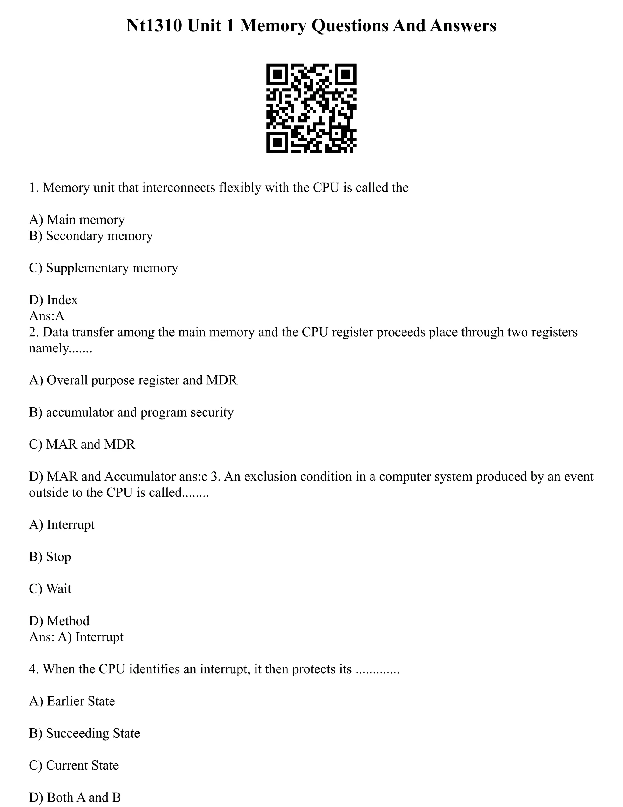 Nt1310 Unit 1 Memory Questions And Answers
1. Memory unit that interconnects flexibly with the CPU is called the
A) Main memory
B) Secondary memory
C) Supplementary memory
D) Index
Ans:A
2. Data transfer among the main memory and the CPU register proceeds place through two registers
namely.......
A) Overall purpose register and MDR
B) accumulator and program security
C) MAR and MDR
D) MAR and Accumulator ans:c 3. An exclusion condition in a computer system produced by an event
outside to the CPU is called........
A) Interrupt
B) Stop
C) Wait
D) Method
Ans: A) Interrupt
4. When the CPU identifies an interrupt, it then protects its .............
A) Earlier State
B) Succeeding State
C) Current State
D) Both A and B
 