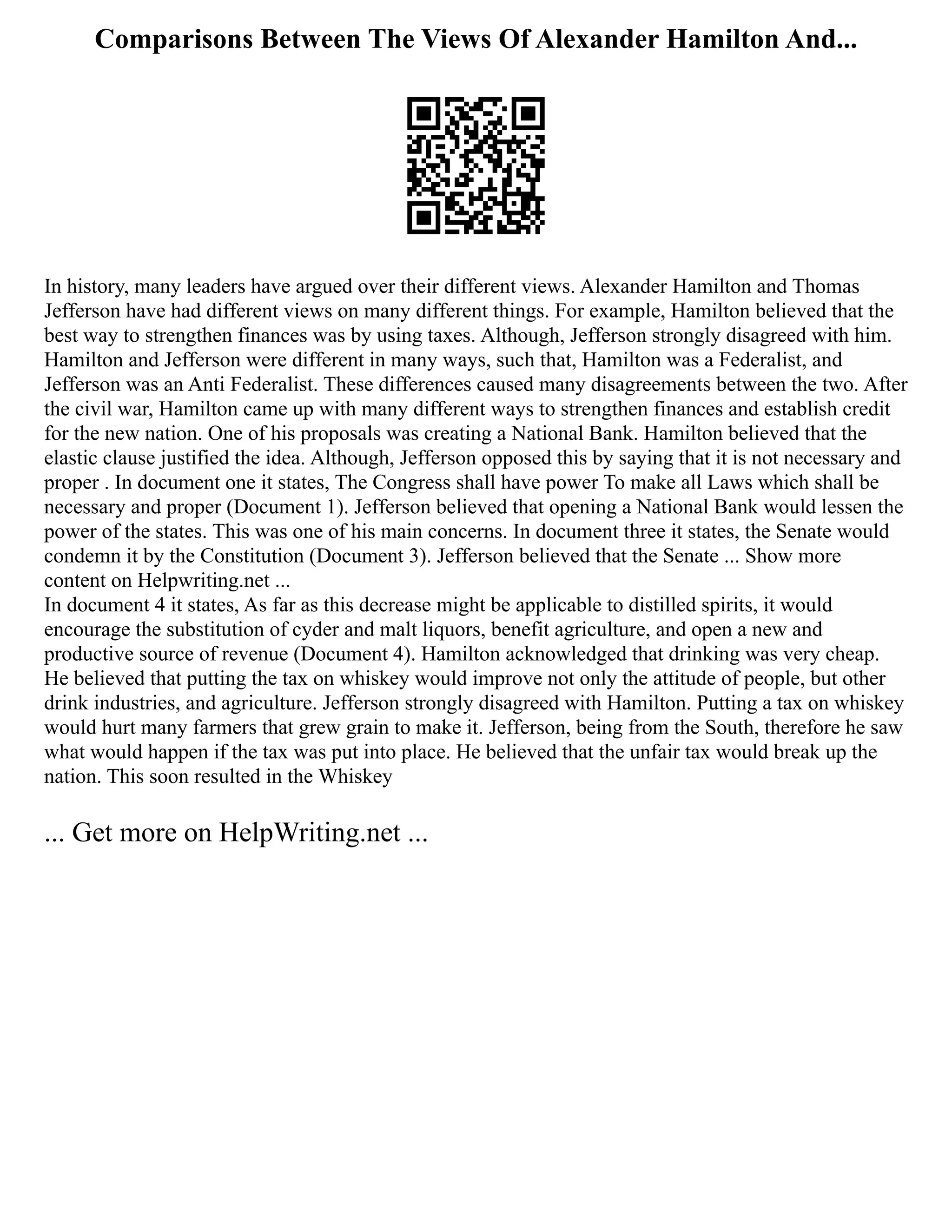 Comparisons Between The Views Of Alexander Hamilton And...
In history, many leaders have argued over their different views. Alexander Hamilton and Thomas
Jefferson have had different views on many different things. For example, Hamilton believed that the
best way to strengthen finances was by using taxes. Although, Jefferson strongly disagreed with him.
Hamilton and Jefferson were different in many ways, such that, Hamilton was a Federalist, and
Jefferson was an Anti Federalist. These differences caused many disagreements between the two. After
the civil war, Hamilton came up with many different ways to strengthen finances and establish credit
for the new nation. One of his proposals was creating a National Bank. Hamilton believed that the
elastic clause justified the idea. Although, Jefferson opposed this by saying that it is not necessary and
proper . In document one it states, The Congress shall have power To make all Laws which shall be
necessary and proper (Document 1). Jefferson believed that opening a National Bank would lessen the
power of the states. This was one of his main concerns. In document three it states, the Senate would
condemn it by the Constitution (Document 3). Jefferson believed that the Senate ... Show more
content on Helpwriting.net ...
In document 4 it states, As far as this decrease might be applicable to distilled spirits, it would
encourage the substitution of cyder and malt liquors, benefit agriculture, and open a new and
productive source of revenue (Document 4). Hamilton acknowledged that drinking was very cheap.
He believed that putting the tax on whiskey would improve not only the attitude of people, but other
drink industries, and agriculture. Jefferson strongly disagreed with Hamilton. Putting a tax on whiskey
would hurt many farmers that grew grain to make it. Jefferson, being from the South, therefore he saw
what would happen if the tax was put into place. He believed that the unfair tax would break up the
nation. This soon resulted in the Whiskey
... Get more on HelpWriting.net ...
 