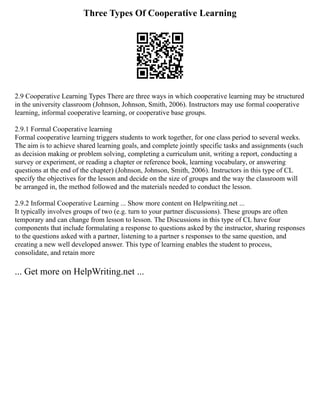 Three Types Of Cooperative Learning
2.9 Cooperative Learning Types There are three ways in which cooperative learning may be structured
in the university classroom (Johnson, Johnson, Smith, 2006). Instructors may use formal cooperative
learning, informal cooperative learning, or cooperative base groups.
2.9.1 Formal Cooperative learning
Formal cooperative learning triggers students to work together, for one class period to several weeks.
The aim is to achieve shared learning goals, and complete jointly specific tasks and assignments (such
as decision making or problem solving, completing a curriculum unit, writing a report, conducting a
survey or experiment, or reading a chapter or reference book, learning vocabulary, or answering
questions at the end of the chapter) (Johnson, Johnson, Smith, 2006). Instructors in this type of CL
specify the objectives for the lesson and decide on the size of groups and the way the classroom will
be arranged in, the method followed and the materials needed to conduct the lesson.
2.9.2 Informal Cooperative Learning ... Show more content on Helpwriting.net ...
It typically involves groups of two (e.g. turn to your partner discussions). These groups are often
temporary and can change from lesson to lesson. The Discussions in this type of CL have four
components that include formulating a response to questions asked by the instructor, sharing responses
to the questions asked with a partner, listening to a partner s responses to the same question, and
creating a new well developed answer. This type of learning enables the student to process,
consolidate, and retain more
... Get more on HelpWriting.net ...
 