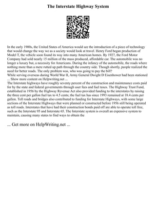 The Interstate Highway System
In the early 1900s, the United States of America would see the introduction of a piece of technology
that would change the way we as a society would look at travel. Henry Ford began production of
Model T, the vehicle soon found its way into many American homes. By 1927, the Ford Motor
Company had sold nearly 15 million of the mass produced, affordable car. The automobile was no
longer a luxury but, a necessity for Americans. During the infancy of the automobile, the roads where
nothing more than a mere rutted up path through the country side. Though shortly, people realized the
need for better roads. The only problem was, who was going to pay the bill?
While serving overseas during World War II, Army General Dwight D Eisenhower had been stationed
... Show more content on Helpwriting.net ...
The Interstate highways have roughly seventy percent of the construction and maintenance costs paid
for by the state and federal governments through user fees and fuel taxes. The Highway Trust Fund,
established in 1956 by the Highway Revenue Act also provided funding to the interstates by raising
the three cent per gallon fuel tax to 4.5 cents; the fuel tax has since 1993 remained at 18.4 cents per
gallon. Toll roads and bridges also contributed to funding for Interstate Highways, with some large
sections of the Interstate Highways that were planned or constructed before 1956 still being operated
as toll roads. Interstates that have had their construction bonds paid off are able to operate toll free,
such as the Interstate 95 and Interstate 65. The Interstate system is overall an expensive system to
maintain, causing many states to find ways to obtain the
... Get more on HelpWriting.net ...
 