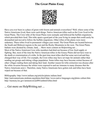 The Great Plains Essay
Have you ever been in a place of green with forests and animals everywhere? Well, where some of the
Native Americans lived, there were such things. Native American tribes such as the Crow lived in the
Great Plains. The Crow tribe of the Great Plains were nomadic and followed the buffalo migrations
which provided their food. This tribe spent a good part of the year living in camps that could easily be
dismantled and moved to follow the buffalo migrations. Other tribes of the plains were more
sedentary. These tribes lived in permanent villages year round. The Great Plains are located between
the South and Midwest regions to the east and the Rocky Mountains to the west. The Great Plains
Indians were dictated by climate, land, ... Show more content on Helpwriting.net ...
Most of the Native American Crow tribe members had died out because of low food supply or
fighting. But, most of the time the Native American tribes in the Grassy Plains did not have wars to
the death or extermination of a tribe. In the past time most tribes died but some survived and they
changed their way of life. For example, the Crow tribes may have set traps for animals rather than
sending out groups and risking village population. Some tribes may have become extinct because of
other villages raiding them and taking their land. Another reason for tribe extinction was disease after
the white invasion because the whites were exposed to and are immune to many diseases that the
Native Americans aren t. Therefore, many Native Americans have gotten sick and tribes have been
wiped out because of that.
Bibliography: http://www.indians.org/articles/plains indians.html
http://nativeamericans.mrdonn.org/plains.html http://www.native languages.org/plains culture.htm
http://memory.loc.gov/ammem/award98/ienhtml/tribes.html
... Get more on HelpWriting.net ...
 