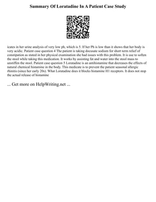 Summary Of Loratadine In A Patient Case Study
icates in her urine analysis of very low ph, which is 5. If her Ph is low than it shows that her body is
very acidic. Patient case question 4 The patient is taking docusate sodium for short term relief of
constipation as stated in her physical examination she had issues with this problem. It is use to soften
the stool while taking this medication. It works by assisting fat and water into the stool mass to
unstiffen the stool. Patient case question 5 Loratadine is an antihistamine that decreases the effects of
natural chemical histamine in the body. This medicate is to prevent the patient seasonal allergic
rhinitis (since her early 20s). What Loratadine does it blocks histamine H1 receptors. It does not stop
the actual release of histamine
... Get more on HelpWriting.net ...
 
