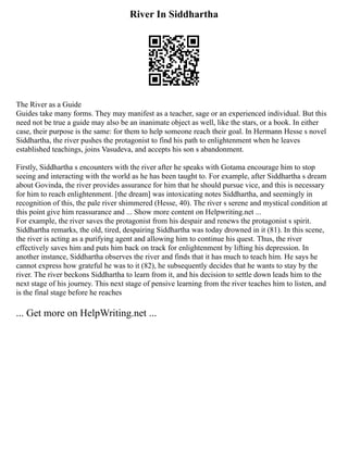River In Siddhartha
The River as a Guide
Guides take many forms. They may manifest as a teacher, sage or an experienced individual. But this
need not be true a guide may also be an inanimate object as well, like the stars, or a book. In either
case, their purpose is the same: for them to help someone reach their goal. In Hermann Hesse s novel
Siddhartha, the river pushes the protagonist to find his path to enlightenment when he leaves
established teachings, joins Vasudeva, and accepts his son s abandonment.
Firstly, Siddhartha s encounters with the river after he speaks with Gotama encourage him to stop
seeing and interacting with the world as he has been taught to. For example, after Siddhartha s dream
about Govinda, the river provides assurance for him that he should pursue vice, and this is necessary
for him to reach enlightenment. [the dream] was intoxicating notes Siddhartha, and seemingly in
recognition of this, the pale river shimmered (Hesse, 40). The river s serene and mystical condition at
this point give him reassurance and ... Show more content on Helpwriting.net ...
For example, the river saves the protagonist from his despair and renews the protagonist s spirit.
Siddhartha remarks, the old, tired, despairing Siddhartha was today drowned in it (81). In this scene,
the river is acting as a purifying agent and allowing him to continue his quest. Thus, the river
effectively saves him and puts him back on track for enlightenment by lifting his depression. In
another instance, Siddhartha observes the river and finds that it has much to teach him. He says he
cannot express how grateful he was to it (82), he subsequently decides that he wants to stay by the
river. The river beckons Siddhartha to learn from it, and his decision to settle down leads him to the
next stage of his journey. This next stage of pensive learning from the river teaches him to listen, and
is the final stage before he reaches
... Get more on HelpWriting.net ...
 