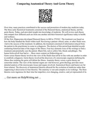 Comparing Anatomical Theory And Germ Theory
Over time, many practices contributed to the success and promotion of modern day medicine today.
The three early theoretical treatments consisted of the Humoral theory, anatomical theory, and the
germ theory. Today, each provided insight into knowledge of medicine. We will review each theory
and compare how different each are from one another and their historical significance today to health
and wellness.
Of the first, Hippocrates developed Humoral theory in 460 to 370 B.C. The treatment was based on
how the body handled the fluids within itself. Reviewing a patient s blood, urine, or other fluids were
vital to the success of the treatment. In addition, the treatment consisted of information relayed from
the patient to the practitioner to come to a diagnosis. The doctors of this period kept detailed records
containing historical data of the stages of the illness. Four key elements were of the writings to find a
treatment and potentially cure the patient. Black bile, red or yellow bile, blood, and phlegm. The
humor believed all four had to ... Show more content on Helpwriting.net ...
Germ versus Humor theory involves the view of the fluids must all be in line with one another in order
to establish a diagnosis. Germ theory involved the discovery of a microscopic organism defining the
illness thus isolating the germ will defeat the illness. Anatomy theory versus a germ theory are
somewhat similar. The view of the internal organs are vital however, germ theology provides more
detailed analysis of the microscopic tissue and organs involved. Anatomical theory and humor are far
from relation. The discovery of anatomical theories allowed for the evolution of medicine rather than
suppressing it discoveries to four theories. The anatomy is vast and complex in its workings. The three
theories were ingenious for their time but imperfect, ever changing, creative, and yet represented of its
... Get more on HelpWriting.net ...
 