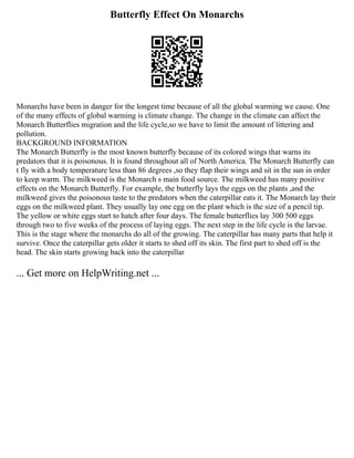 Butterfly Effect On Monarchs
Monarchs have been in danger for the longest time because of all the global warming we cause. One
of the many effects of global warming is climate change. The change in the climate can affect the
Monarch Butterflies migration and the life cycle,so we have to limit the amount of littering and
pollution.
BACKGROUND INFORMATION
The Monarch Butterfly is the most known butterfly because of its colored wings that warns its
predators that it is poisonous. It is found throughout all of North America. The Monarch Butterfly can
t fly with a body temperature less than 86 degrees ,so they flap their wings and sit in the sun in order
to keep warm. The milkweed is the Monarch s main food source. The milkweed has many positive
effects on the Monarch Butterfly. For example, the butterfly lays the eggs on the plants ,and the
milkweed gives the poisonous taste to the predators when the caterpillar eats it. The Monarch lay their
eggs on the milkweed plant. They usually lay one egg on the plant which is the size of a pencil tip.
The yellow or white eggs start to hatch after four days. The female butterflies lay 300 500 eggs
through two to five weeks of the process of laying eggs. The next step in the life cycle is the larvae.
This is the stage where the monarchs do all of the growing. The caterpillar has many parts that help it
survive. Once the caterpillar gets older it starts to shed off its skin. The first part to shed off is the
head. The skin starts growing back into the caterpillar
... Get more on HelpWriting.net ...
 