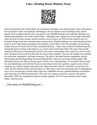 Lake s Healing Room Ministry Essay
Once he returned to the United States, he remarried, and began a traveling ministry. One of the places
he was asked to speak was Spokane, Washington. He was asked to start a healings room, and he
agreed. Over an approximately five year period, over 100,000 healings were reported. Spokane was
declared the healthiest city in the United States . Although Lake s church was never large, thousands
came from all over the country and the world to receive prayer. In 1920, he felt called to move to
Portland, Oregon and start a healing room ministry there. Similar healings were reported during these
years as well. Lake started a healing rooms ministry on the West Coast. His strength was becoming
weaker because he lived a life of Lake considered starting ... Show more content on Helpwriting.net ...
Seeing the power of God, Lake began to cry out for more of the Holy Spirit. He spent nine months
seeking a fuller level of the presence of God. Lake went, with another man to pray for a sick woman.
God s presence fell on and over him like he d never known before. The next six months were marked
by conviction, repentance, and heart cleansing. The gifts of the Spirit became magnified, and the
discernment and healing giftings increased dramatically. Lake was receiving training under John
Alexander Dowie, but did not always agree with his way of doing things. At one point, Dowie listed
his accomplishments and told him If you ever develop constructive qualities, equal to your critical
capacity, you will be a greater man than I am. John Lake knew that he would have to start his own
work. He felt called to Africa and went there in 1908, after a short term pastoring stint in Indianapolis.
Over a five year period in South Africa Lake saw 1,000,000 converts, planted hundreds of churches,
and raised up over 1000 local ministers. The work was vigorous, however, and his wife died in
December 1908. He committed to keep his family together. In 1913 Lake returned to the United
States, with his seven
... Get more on HelpWriting.net ...
 