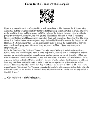 Power In The House Of The Scorpion
Power corrupts other aspects of human life as well, as outlined in The House of the Scorpion. One
could state that the power associated with the will of the people corrupted Aztlan in a way. The boys
of the plankton factory had little power, and if they obeyed the Keepers demands, they would gain
power for themselves. Therefore, the boys gave up freedom and opinions in order to please the
Keepers, so that they could become more powerful. Once such example of this is Ton Ton. The story
states, Ton Ton had shown himself eager to obey. He humbled himself whenever the Keepers asked
(Farmer 301). Chacho describes Ton Ton as extremely eager to please the Keepers and as one who
does exactly as they say, even if it means being very cruel to Matt ... Show more content on
Helpwriting.net ...
In On the Doctrine of the Feeling of Power, Nietzsche states, We benefit and show benevolence
toward those who already depend on us in some way (that is, who are used to thinking of us as their
causes); we want to increase their power because we thus increase our own (Nietzsche 1). Matt may
have been kind to Fidelito and Chacho because subconsciously, he felt that both Fidelito and Chacho
depended on him, and indeed Matt seemed to be the sort of alpha male in that friendship. In addition,
Matt may have been kind to the boys in order to increase their power, or self confidence in this
instance. If he made them feel better, then they would raise his morale. In addition, if he was able to
make Chacho, Fidelito, and Ton Ton more powerful, he would be able to escape to San Luis, where he
would be able to see his beloved Maria once more. Friedrich Nietzsche s work also has application in
the daily lives of
... Get more on HelpWriting.net ...
 