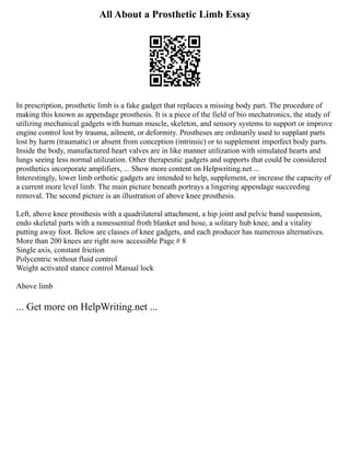 All About a Prosthetic Limb Essay
In prescription, prosthetic limb is a fake gadget that replaces a missing body part. The procedure of
making this known as appendage prosthesis. It is a piece of the field of bio mechatronics, the study of
utilizing mechanical gadgets with human muscle, skeleton, and sensory systems to support or improve
engine control lost by trauma, ailment, or deformity. Prostheses are ordinarily used to supplant parts
lost by harm (traumatic) or absent from conception (intrinsic) or to supplement imperfect body parts.
Inside the body, manufactured heart valves are in like manner utilization with simulated hearts and
lungs seeing less normal utilization. Other therapeutic gadgets and supports that could be considered
prosthetics incorporate amplifiers, ... Show more content on Helpwriting.net ...
Interestingly, lower limb orthotic gadgets are intended to help, supplement, or increase the capacity of
a current more level limb. The main picture beneath portrays a lingering appendage succeeding
removal. The second picture is an illustration of above knee prosthesis.
Left, above knee prosthesis with a quadrilateral attachment, a hip joint and pelvic band suspension,
endo skeletal parts with a nonessential froth blanket and hose, a solitary hub knee, and a vitality
putting away foot. Below are classes of knee gadgets, and each producer has numerous alternatives.
More than 200 knees are right now accessible Page # 8
Single axis, constant friction
Polycentric without fluid control
Weight activated stance control Manual lock
Above limb
... Get more on HelpWriting.net ...
 