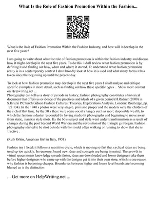 What Is the Role of Fashion Promotion Within the Fashion...
What is the Role of Fashion Promotion Within the Fashion Industry, and how will it develop in the
next five years?
I am going to write about what the role of fashion promotion is within the fashion industry and discuss
how it might develop in the next five years. To do this I shall review what fashion promotion is by
defining it and finding out how, when and where it started. To understand what fashion promotion
really is in a contemporary context I shall broadly look at how it is used and what many forms it has
taken since the beginning up until the present day.
To look at how fashion promotion may develop in the next five years I shall analyse and critique
specific examples in more detail, such as finding out how these specific types ... Show more content
on Helpwriting.net ...
Photography can tell us a story of periods in history; fashion photography constitutes a historical
document that offers us evidence of the practices and ideals of a given period (H.Radner (2000) in
S.Bruzzi P.Church Gibson Fashion Cultures: Theories, Explorations Analysis, London: Routledge, pp.
128 134). In the 1940 s photos were very staged, prim and proper and the models were the children of
the rich of that time, by the 50 s there were some social changes such as more disposable wealth, to
which the fashion industry responded by having studio lit photographs and beginning to move away
from static, manikin style shots. By the 60 s subject and style went under transformation as a result of
changes during the post Second World War era and the revolution of the ‘single girl began. Fashion
photography started to be shot outside with the model often walking or running to show that she is
‘active .
(Ruth Orkin, American Girl in Italy, 1951)
Fashion isn t fixed: it follows a repetitive cycle, which is moving so fast that cyclical ideas are being
used up too quickly. In response, brand new ideas and concepts are being invented. The growth in
virtual space means knowledge spreads faster, ideas are downloaded and lower designers take them
before higher designers who came up with the designs get it into their own store, which is one reason
why fashion is becoming cheaper. Boundaries between higher and lower level brands are becoming
blurred as is the distinction
... Get more on HelpWriting.net ...
 