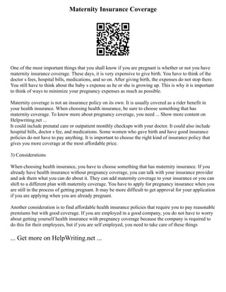 Maternity Insurance Coverage
One of the most important things that you shall know if you are pregnant is whether or not you have
maternity insurance coverage. These days, it is very expensive to give birth. You have to think of the
doctor s fees, hospital bills, medications, and so on. After giving birth, the expenses do not stop there.
You still have to think about the baby s expense as he or she is growing up. This is why it is important
to think of ways to minimize your pregnancy expenses as much as possible.
Maternity coverage is not an insurance policy on its own. It is usually covered as a rider benefit in
your health insurance. When choosing health insurance, be sure to choose something that has
maternity coverage. To know more about pregnancy coverage, you need ... Show more content on
Helpwriting.net ...
It could include prenatal care or outpatient monthly checkups with your doctor. It could also include
hospital bills, doctor s fee, and medications. Some women who gave birth and have good insurance
policies do not have to pay anything. It is important to choose the right kind of insurance policy that
gives you more coverage at the most affordable price.
3) Considerations
When choosing health insurance, you have to choose something that has maternity insurance. If you
already have health insurance without pregnancy coverage, you can talk with your insurance provider
and ask them what you can do about it. They can add maternity coverage to your insurance or you can
shift to a different plan with maternity coverage. You have to apply for pregnancy insurance when you
are still in the process of getting pregnant. It may be more difficult to get approval for your application
if you are applying when you are already pregnant.
Another consideration is to find affordable health insurance policies that require you to pay reasonable
premiums but with good coverage. If you are employed in a good company, you do not have to worry
about getting yourself health insurance with pregnancy coverage because the company is required to
do this for their employees, but if you are self employed, you need to take care of these things
... Get more on HelpWriting.net ...
 