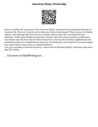 American Home Ownership
Home ownership, the cornerstone of the American Dream, remains the most significant milestone of
American life. However, what do you do when your family needs change? When, because of a family
addition, that charming little house for two lovebirds needs to add a few more bedrooms and
bathrooms. While many families may decide to relocate, others have discovered that custom home
renovations make the most sense for them. Homeowners who love their familiar neighborhoods and
communities choose to remodel because they have everything they want except for a few more square
feet, larger kitchen, more closets, or updated bathroom.
Last year, according to Harvard University s Joint Center for Housing Studies, Americans spent more
than $233 billion
... Get more on HelpWriting.net ...
 