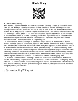 Alibaba Group
ALIBABA Group Holding
Brief History. Alibaba cooperation is a global wide Internet company founded by Jack Ma, Chinese
name Ma Yun.Although Alibaba was founded in 1999, the story of how the company came to be
actually dates back to 1995, when Jack Ma was on a trip to the U.S. and first became exposed to the
Internet. As the story goes, he tried searching for the word beer on Yahoo but the search results did not
turn up a single Chinese option. In fact, he could hardly find anything about China on the Internet at
all. After returning home, he founded a company called China Pages a directory of various Chinese
companies looking for customers abroad. China Pages was a flop. But a few years later, Ma took
another stab at an ... Show more content on Helpwriting.net ...
The Partnership has the exclusive right to nominate a simple majority of the members of Alibaba s
board of directors, subject to shareholders approval. If the director nominee from Alibaba Partnership
is not elected by the shareholders, the Partnership has the right to appoint a different person to serve as
an interim director until the next scheduled annual general meeting. The Alibaba Partnership elects
new partners annually after a nomination process whereby existing partners propose candidates to the
partnership committee. The partnership committee reviews the nominations and determines whether
the nomination of a candidate will be proposed to the entire partnership for election. Election of new
partners requires the approval of at least 75% of all of the partners.[Alibaba group Web]
The Alibaba Culture and Value A company s culture and value is well connected with the founder,
Jack Ma is transforming his personal value and ethic into Alibaba, which cause Alibaba group strong
cohesion. The Alibaba culure is about championing small business (means there are not difficulties on
small business operating). Alibaba operate an ecosystem where all participants consumers, mechants
third party service providers and
... Get more on HelpWriting.net ...
 