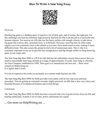 How To Write A Sam Yang Essay
Overview
Hunting big game is a thrilling sport. It requires a lot of skill, guts, and of course, the right gun. For
this challenge you need an extremely high powered, big bore air rifle to do the job in a successful and
humane manner. You need an air rifle that can fire heavy pellets with enough velocity to take down
big game like wolves, deer, mountain lions, or wild boars. However, most big bore air rifles today
require you to be extremely close to the animal so you don t have much room to miss, making it more
difficult to hunt. This also causes the animal to feel a lot of unnecessary pain. This is why it is
extremely important to use an air gun that has enough power and big enough caliber to bring down big
game in one single shot.
The Sam Yang Big Bore 909S is a PCP air rifle that has the authoritative knock down power that you
need to successfully hunt large animals at a range of approximately 35 yards. Sam Yang is a Korean
Air Gun Company established in 1990. Their goal is to manufacture the best and ... Show more
content on Helpwriting.net ...
It is lighter than it looks.
It is not as expensive but works as accurately as a custom made big bore air rifle.
The Sam Yang Big Bore 909S Air Rifle provides extra safety with its two step cock and load
procedure. You are getting an extremely accurate, highly powered, air rifle that is also very classy and
beautiful because of its hardwood features and overall design.
Conclusion
The Sam Yang Big Bore 909S Air Rifle has been received with a lot of good reviews from air rifle and
hunting enthusiasts. It packs a lot of value, power, and beauty for a good
... Get more on HelpWriting.net ...
 