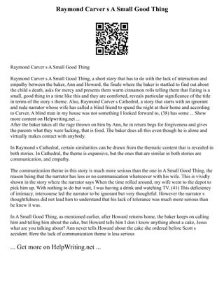 Raymond Carver s A Small Good Thing
Raymond Carver s A Small Good Thing
Raymond Carver s A Small Good Thing, a short story that has to do with the lack of interaction and
empathy between the baker, Ann and Howard, the finale where the baker is startled to find out about
the child s death, asks for mercy and presents them warm cinnamon rolls telling them that Eating is a
small, good thing in a time like this and they are comforted, reveals particular significance of the title
in terms of the story s theme. Also, Raymond Carver s Cathedral, a story that starts with an ignorant
and rude narrator whose wife has called a blind friend to spend the night at their home and according
to Carver, A blind man in my house was not something I looked forward to, (38) has some ... Show
more content on Helpwriting.net ...
After the baker takes all the rage thrown on him by Ann, he in return begs for forgiveness and gives
the parents what they were lacking, that is food. The baker does all this even though he is alone and
virtually makes contact with anybody.
In Raymond s Cathedral, certain similarities can be drawn from the thematic content that is revealed in
both stories. In Cathedral, the theme is expansive, but the ones that are similar in both stories are
communication, and empathy.
The communication theme in this story is much more serious than the one in A Small Good Thing, the
reason being that the narrator has less or no communication whatsoever with his wife. This is vividly
shown in the story where the narrator says When the time rolled around, my wife went to the depot to
pick him up. With nothing to do but wait, I was having a drink and watching TV. (41) This deficiency
of intimacy, intercourse led the narrator to be ignorant but very thoughtful. However the narrator s
thoughtfulness did not lead him to understand that his lack of tolerance was much more serious than
he knew it was.
In A Small Good Thing, as mentioned earlier, after Howard returns home, the baker keeps on calling
him and telling him about the cake, but Howard tells him I don t know anything about a cake, Jesus
what are you talking about? Ann never tells Howard about the cake she ordered before Scott s
accident. Here the lack of communication theme is less serious
... Get more on HelpWriting.net ...
 