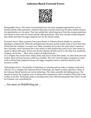 Anheuser-Busch External Forces
Demographic forces: This macro environmental force has many untapped opportunities such as
females and the older generation. Anheuser Busch has recently tried to tap into these markets because
the opportunities are very great. They have pulled their advertising away from the younger generation
and started to focus more on women and the older generations. They have recently created margarita
lime drinks and other beverages targeted more for the female market.
Economic forces: Many economic forces pose threats to Anheuser Busch whether its consumer
spending or employment. When the unemployment rate goes up that usually tends to lower beer sales
which hurts the company in a major way. Many consumers do not have the extra many to spend on
beer. Secondly, when consumers have extra money in their pockets they tend to have more money to
spend on objects that enjoy. In this case the beer industry benefits, but if it s the other way around the
company can be hurt. ... Show more content on Helpwriting.net ...
As a company they need to have wheat, barley and corn to create their drinks. As other firms enter the
market, these resources become a little less available. This won t hurt the bigger companies as much
as the craft brewing companies because the bigger companies such as Anheuser Busch by their
resources in bulk.
Technological forces: The benefits of technology are amazing and can make a company much more
efficient. For a company like Anheuser Busch, technology can impact so many operations. Many of
the Anheuser Busch factories are run by technology. The robots assemble the bottling process. The
amount of money the company saves is astronomical compared to what it would be if they had to hire
workers to do this. Technology makes everything much more efficient and quicker than what it would
be if humans were assembling the
... Get more on HelpWriting.net ...
 