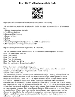 Essay On Web Development Life Cycle
https://www.macronimous.com/resources/web development life cycle.asp
This is a business (commercial) website which use the following process: (similar to programming
logic)
1. Review, Assessment and Analysis
2. Specification Building
3. Design and Development
4. Content writing
5. Coding
6. Testing
7. Search Engine Optimization (SEO) and Social Media Optimization
8. Maintenance and updating (macronimous, 2017)
http://www.idesignstudios.com/faq/process/#.WXor401MtaQ
This site is also a business/ commercial site. Which uses a development process as follows:
Phase One: Information Gathering
Phase Two: Planning
Phase Three: Design
Phase Four: Development
Phase Five: Testing and Delivery
Phase Six: Maintenance (Design Studios, 2017)
Both ... Show more content on Helpwriting.net ...
The chosen colors align well with the author s writing style, which has somewhat of a darker
undertone, overall the style and design matches the overall purpose.
Website 2: http://aquent.com/
This website uses geometric lines and spaces to make its advantage. Generally, web developers can
utilize lines as a space or content divider and create attractive designs for backgrounds or header
images (South University Online, 2016). The Aquent website is a great example for this concept
which makes it appropriate for this page. This homepage includes many links, nevertheless,
navigation is not a problem since the links are clearly defined in both the header and footer. It is more
time consuming than usual to scroll through the homepage. Nonetheless, I am certain that the design is
still excellent and contends are laid out in an attractive manner. Once more the designers have chosen
the rectangle as the most used shape which helps to divide the different sections of the page. Squares
are used to link to different areas of the website. Aquent, being a talent acquisition network, has
chosen a layout and design that conforms to its expectations with its use of appropriate colors,
effective use of white spaces, relevant images and other elements to make the presentation well
ordered and professional.
 
