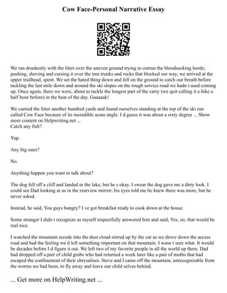 Cow Face-Personal Narrative Essay
We ran drunkenly with the litter over the uneven ground trying to outrun the bloodsucking horde;
pushing, shoving and cursing it over the tree trunks and rocks that blocked our way, we arrived at the
upper trailhead, spent. We set the hated thing down and fell on the ground to catch our breath before
tackling the last mile down and around the ski slopes on the rough service road we hadn t used coming
up. Once again, there we were, about to tackle the longest part of the carry (we quit calling it a hike a
half hour before) in the heat of the day. Gaaaaak!
We carried the litter another hundred yards and found ourselves standing at the top of the ski run
called Cow Face because of its incredible acute angle. I d guess it was about a sixty degree ... Show
more content on Helpwriting.net ...
Catch any fish?
Yup.
Any big ones?
No.
Anything happen you want to talk about?
The dog fell off a cliff and landed in the lake, but he s okay. I swear the dog gave me a dirty look. I
could see Dad looking at us in the rearview mirror; his eyes told me he knew there was more, but he
never asked.
Instead, he said, You guys hungry? I ve got breakfast ready to cook down at the house.
Some stranger I didn t recognize as myself respectfully answered him and said, Yes, sir, that would be
real nice.
I watched the mountain recede into the dust cloud stirred up by the car as we drove down the access
road and had the feeling we d left something important on that mountain. I wasn t sure what. It would
be decades before I d figure it out. We left two of my favorite people in all the world up there. Dad
had dropped off a pair of child grubs who had returned a week later like a pair of moths that had
escaped the confinement of their chrysalises. Steve and I came off the mountain, unrecognizable from
the worms we had been, to fly away and leave our child selves behind.
... Get more on HelpWriting.net ...
 