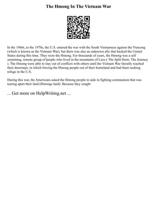The Hmong In The Vietnam War
In the 1960s, to the 1970s, the U.S. entered the war with the South Vietnamese against the Vietcong
(which is known as the Vietnam War), but there was also an unknown ally that backed the United
States during this time. They were the Hmong. For thousands of years, the Hmong was a self
sustaining, remote group of people who lived in the mountains of Laos ( The Split Horn: The Journey
). The Hmong were able to stay out of conflicts with others until the Vietnam War literally reached
their doorsteps, in which forcing the Hmong people out of their homeland and had them seeking
refuge in the U.S.
During this war, the Americans asked the Hmong people to aide in fighting communism that was
tearing apart their land (Hmongs land). Because they sought
... Get more on HelpWriting.net ...
 