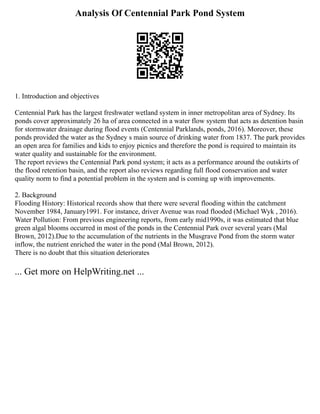 Analysis Of Centennial Park Pond System
1. Introduction and objectives
Centennial Park has the largest freshwater wetland system in inner metropolitan area of Sydney. Its
ponds cover approximately 26 ha of area connected in a water flow system that acts as detention basin
for stormwater drainage during flood events (Centennial Parklands, ponds, 2016). Moreover, these
ponds provided the water as the Sydney s main source of drinking water from 1837. The park provides
an open area for families and kids to enjoy picnics and therefore the pond is required to maintain its
water quality and sustainable for the environment.
The report reviews the Centennial Park pond system; it acts as a performance around the outskirts of
the flood retention basin, and the report also reviews regarding full flood conservation and water
quality norm to find a potential problem in the system and is coming up with improvements.
2. Background
Flooding History: Historical records show that there were several flooding within the catchment
November 1984, January1991. For instance, driver Avenue was road flooded (Michael Wyk , 2016).
Water Pollution: From previous engineering reports, from early mid1990s, it was estimated that blue
green algal blooms occurred in most of the ponds in the Centennial Park over several years (Mal
Brown, 2012).Due to the accumulation of the nutrients in the Musgrave Pond from the storm water
inflow, the nutrient enriched the water in the pond (Mal Brown, 2012).
There is no doubt that this situation deteriorates
... Get more on HelpWriting.net ...
 