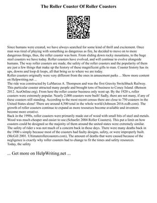 The Roller Coaster Of Roller Coasters
Since humans were created, we have always searched for some kind of thrill and excitement. Once
man was tired of playing with something as dangerous as fire, he decided to move on to more
dangerous things, thus, the roller coaster was born. From sliding down rocky mountains, to the huge
steel coasters we have today. Roller coasters have evolved, and will continue to evolve alongside
humans. The way roller coasters are made, the safety of the roller coasters and the popularity of them
are just a few things that make up the history of these magnificent gifts to man. Coaster history has its
ups, downs and loop di loops, all that bring us to where we are today.
Roller coasters originally were very different from the ones in amusement parks ... Show more content
on Helpwriting.net ...
The ride was constructed by LaMarcus A. Thompson and was the first Gravity Switchback Railway.
This particular coaster attracted many people and brought tons of business to Coney Island. (Benson
2012. AceOnline.org). From here the roller coaster business only went up. By the 1920 s, roller
coasters were extremely popular. Nearly 2,000 coasters were built! Sadly, there are not many, if any of
these coasters still standing. According to the most recent census there are close to 750 coasters in the
United States alone! There are around 4,500 total in the whole world (Johnson 2016.rcdb.com). The
growth of roller coasters continue to expand as more resources become available and inventors
become more creative.
Back in the 1990s, roller coasters were primarily made out of wood with small bits of steel and metals.
Wood was much cheaper and easier to use.(Schaefer 2004 Roller Coasters). This put a limit on how
coasters could be designed so the majority of them around the united states were extremely similar.
The safety of rider s was not much of a concern back in those days. There were many deaths back in
the 1900 s simply because most of the coasters had faulty designs, safety, or were improperly built.
(McGill 2001. Ultimaterollercoasters.com), The amount of deaths that were caused because of the
negligence is exactly why roller coasters had to change to fit the times and safety resources.
Today, the safety
... Get more on HelpWriting.net ...
 