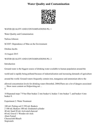 Water Quality and Contamination
WATER QUALITY AND CONTAMINATIONS PG. 1
Water Quality and Contamination
Nalissa Johnson
SCI207: Dependence of Man on the Environment
Otishna Jacobs
16 August 2015
WATER QUALITY AND CONTAMINATIONS PG. 2
Introduction
Ground water is the biggest source of drinking water available to human population around the
world and is rapidly being polluted because of industrialization and increasing demands of agriculture
around the world. Ground waters frequently contain iron, manganese and ammonium above the
allowed concentration levels for drinking water (Strembal, 2004)There are a lot of dangers associated
... Show more content on Helpwriting.net ...
4
10 Repeated steps 7 9 but filter beaker 2 into beaker 6, beaker 3 into beaker 7, and beaker 4 into
beaker 8.
Experiment 2: Water Treatment
100 mL Potting soil 2 250 mL Beakers
2 100 mL Beakers 100 mL Graduated cylinder
40 mL Sand 20 mL Activated charcoal
60 mL Gravel 1 Wooden stir stick
Alum Funnel
Cheesecloth Bleach
Stopwatch
 