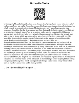Betrayal In Medea
In the tragedy, Medea by Euripides, there is an element of suffering when it comes to the betrayal of
her husband, Jason, leaving her for another woman. She faces many struggles internally that cause her
to lash out and, in my opinion, is irrational. Medea takes on a more masculine role as the play
progresses. Something that the viewers could take from the tragedy, is that it s not always right to act
on an impulse, whether it is out of hatred or passion. Medea acted in a way that I feel like could ve
been avoided, but she felt her being betrayed called for extreme actions. Medea s first struggle was
being exiled by Kreon, which was later resolved when Aegeus offered her a home with him. She
begged for Kreon to let her stay in order to find somewhere else because of her children and he
agreed. Her begging and using her ... Show more content on Helpwriting.net ...
We can learn from Medea s actions that she reacted in a way that shows she has lost her mind. As
stated earlier, her love turned hatred for Jason, clouded her personal morals. Killing her own kids,
even though it saddened her, was overshadowed by seeing Jason suffer. While Jason can be considered
the bad guy in the play, Medea can also be considered so. He left her and his children for his own
selfishness but Medea murdered a total of four people, including her own kids. They were both selfish
and even though it ended up mostly backfiring for him, Medea has to live with the fact that she
committed such crimes. Her hamartia would be letting the passion/love/hatred rule over her and
decided to kill Kreon, his daughter, and her children. She reacted on impulse instead of thinking about
her actions and what they meant for her future self. As human beings, we are taught right from wrong
very young, and having those morals are imperative to being a decent human being. We shouldn t
react on impulse because it can lead to making terrible
... Get more on HelpWriting.net ...
 