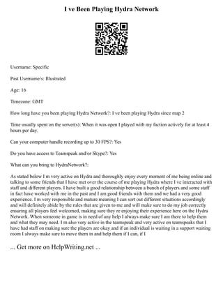 I ve Been Playing Hydra Network
Username: Specific
Past Username/s: Illustrated
Age: 16
Timezone: GMT
How long have you been playing Hydra Network?: I ve been playing Hydra since map 2
Time usually spent on the server(s): When it was open I played with my faction actively for at least 4
hours per day.
Can your computer handle recording up to 30 FPS?: Yes
Do you have access to Teamspeak and/or Skype?: Yes
What can you bring to HydraNetwork?:
As stated below I m very active on Hydra and thoroughly enjoy every moment of me being online and
talking to some friends that I have met over the course of me playing Hydra where I ve interacted with
staff and different players. I have built a good relationship between a bunch of players and some staff
in fact have worked with me in the past and I am good friends with them and we had a very good
experience. I m very responsible and mature meaning I can sort out different situations accordingly
and will definitely abide by the rules that are given to me and will make sure to do my job correctly
ensuring all players feel welcomed, making sure they re enjoying their experience here on the Hydra
Network. When someone in game is in need of any help I always make sure I am there to help them
and what they may need. I m also very active in the teamspeak and very active on teamspeaks that I
have had staff on making sure the players are okay and if an individual is waiting in a support waiting
room I always make sure to move them in and help them if I can, if I
... Get more on HelpWriting.net ...
 