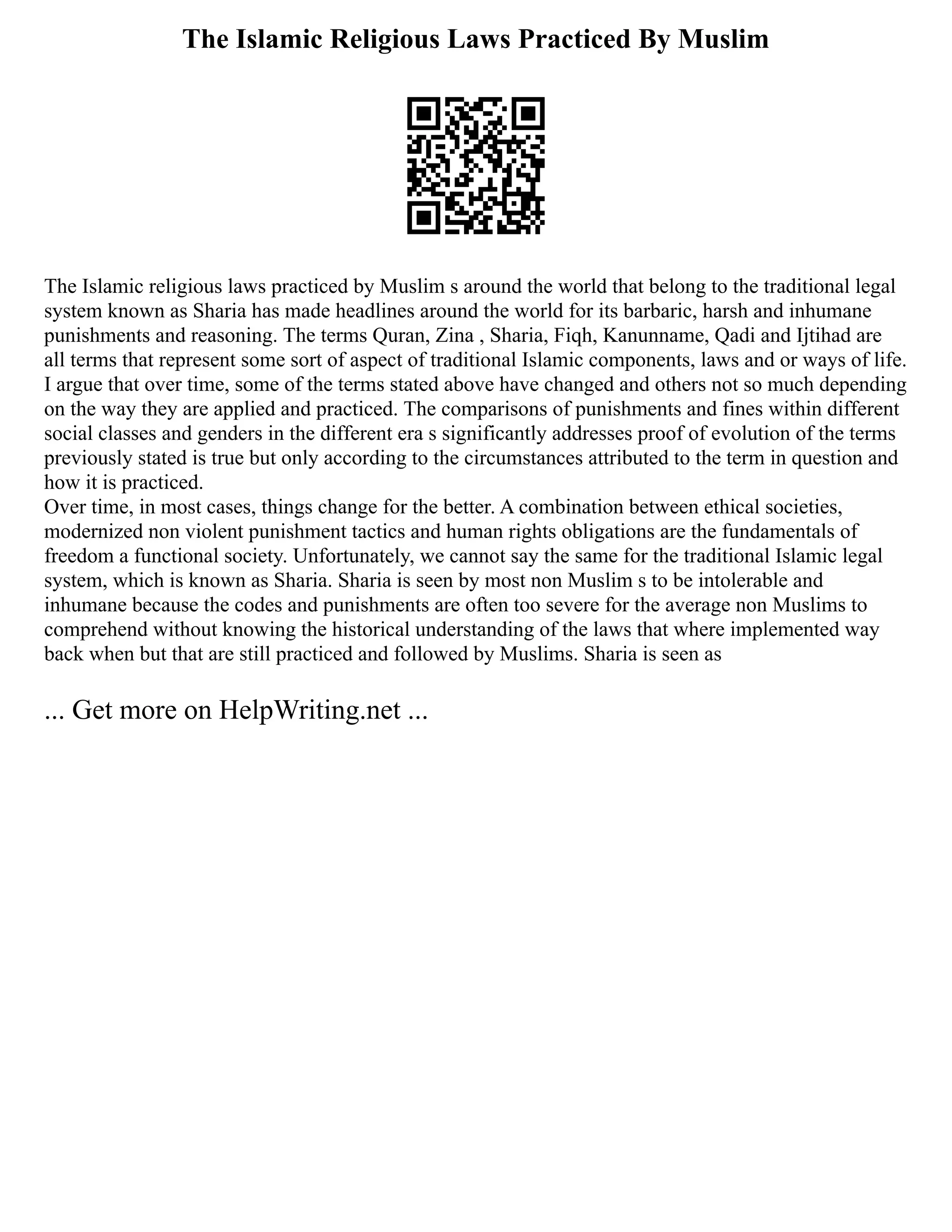 The Islamic Religious Laws Practiced By Muslim
The Islamic religious laws practiced by Muslim s around the world that belong to the traditional legal
system known as Sharia has made headlines around the world for its barbaric, harsh and inhumane
punishments and reasoning. The terms Quran, Zina , Sharia, Fiqh, Kanunname, Qadi and Ijtihad are
all terms that represent some sort of aspect of traditional Islamic components, laws and or ways of life.
I argue that over time, some of the terms stated above have changed and others not so much depending
on the way they are applied and practiced. The comparisons of punishments and fines within different
social classes and genders in the different era s significantly addresses proof of evolution of the terms
previously stated is true but only according to the circumstances attributed to the term in question and
how it is practiced.
Over time, in most cases, things change for the better. A combination between ethical societies,
modernized non violent punishment tactics and human rights obligations are the fundamentals of
freedom a functional society. Unfortunately, we cannot say the same for the traditional Islamic legal
system, which is known as Sharia. Sharia is seen by most non Muslim s to be intolerable and
inhumane because the codes and punishments are often too severe for the average non Muslims to
comprehend without knowing the historical understanding of the laws that where implemented way
back when but that are still practiced and followed by Muslims. Sharia is seen as
... Get more on HelpWriting.net ...
 