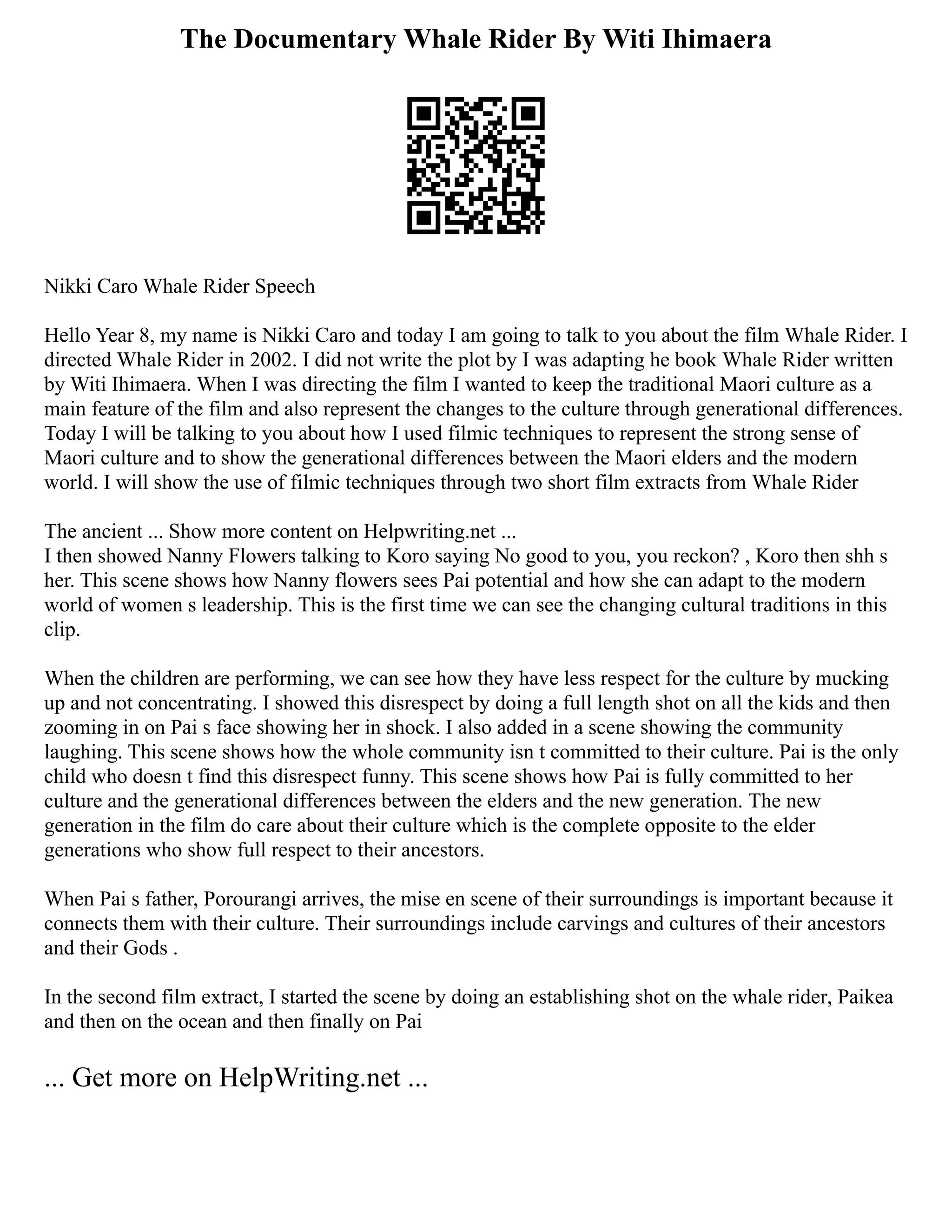 The Documentary Whale Rider By Witi Ihimaera
Nikki Caro Whale Rider Speech
Hello Year 8, my name is Nikki Caro and today I am going to talk to you about the film Whale Rider. I
directed Whale Rider in 2002. I did not write the plot by I was adapting he book Whale Rider written
by Witi Ihimaera. When I was directing the film I wanted to keep the traditional Maori culture as a
main feature of the film and also represent the changes to the culture through generational differences.
Today I will be talking to you about how I used filmic techniques to represent the strong sense of
Maori culture and to show the generational differences between the Maori elders and the modern
world. I will show the use of filmic techniques through two short film extracts from Whale Rider
The ancient ... Show more content on Helpwriting.net ...
I then showed Nanny Flowers talking to Koro saying No good to you, you reckon? , Koro then shh s
her. This scene shows how Nanny flowers sees Pai potential and how she can adapt to the modern
world of women s leadership. This is the first time we can see the changing cultural traditions in this
clip.
When the children are performing, we can see how they have less respect for the culture by mucking
up and not concentrating. I showed this disrespect by doing a full length shot on all the kids and then
zooming in on Pai s face showing her in shock. I also added in a scene showing the community
laughing. This scene shows how the whole community isn t committed to their culture. Pai is the only
child who doesn t find this disrespect funny. This scene shows how Pai is fully committed to her
culture and the generational differences between the elders and the new generation. The new
generation in the film do care about their culture which is the complete opposite to the elder
generations who show full respect to their ancestors.
When Pai s father, Porourangi arrives, the mise en scene of their surroundings is important because it
connects them with their culture. Their surroundings include carvings and cultures of their ancestors
and their Gods .
In the second film extract, I started the scene by doing an establishing shot on the whale rider, Paikea
and then on the ocean and then finally on Pai
... Get more on HelpWriting.net ...
 
