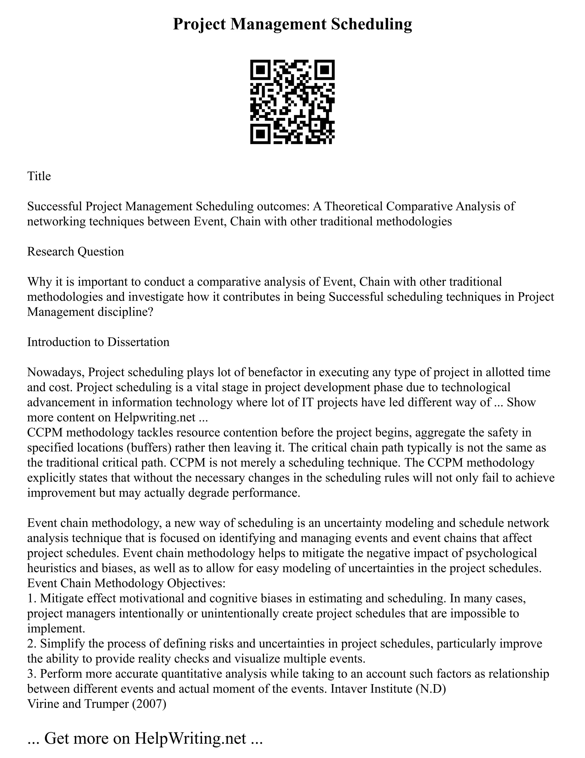 Project Management Scheduling
Title
Successful Project Management Scheduling outcomes: A Theoretical Comparative Analysis of
networking techniques between Event, Chain with other traditional methodologies
Research Question
Why it is important to conduct a comparative analysis of Event, Chain with other traditional
methodologies and investigate how it contributes in being Successful scheduling techniques in Project
Management discipline?
Introduction to Dissertation
Nowadays, Project scheduling plays lot of benefactor in executing any type of project in allotted time
and cost. Project scheduling is a vital stage in project development phase due to technological
advancement in information technology where lot of IT projects have led different way of ... Show
more content on Helpwriting.net ...
CCPM methodology tackles resource contention before the project begins, aggregate the safety in
specified locations (buffers) rather then leaving it. The critical chain path typically is not the same as
the traditional critical path. CCPM is not merely a scheduling technique. The CCPM methodology
explicitly states that without the necessary changes in the scheduling rules will not only fail to achieve
improvement but may actually degrade performance.
Event chain methodology, a new way of scheduling is an uncertainty modeling and schedule network
analysis technique that is focused on identifying and managing events and event chains that affect
project schedules. Event chain methodology helps to mitigate the negative impact of psychological
heuristics and biases, as well as to allow for easy modeling of uncertainties in the project schedules.
Event Chain Methodology Objectives:
1. Mitigate effect motivational and cognitive biases in estimating and scheduling. In many cases,
project managers intentionally or unintentionally create project schedules that are impossible to
implement.
2. Simplify the process of defining risks and uncertainties in project schedules, particularly improve
the ability to provide reality checks and visualize multiple events.
3. Perform more accurate quantitative analysis while taking to an account such factors as relationship
between different events and actual moment of the events. Intaver Institute (N.D)
Virine and Trumper (2007)
... Get more on HelpWriting.net ...
 