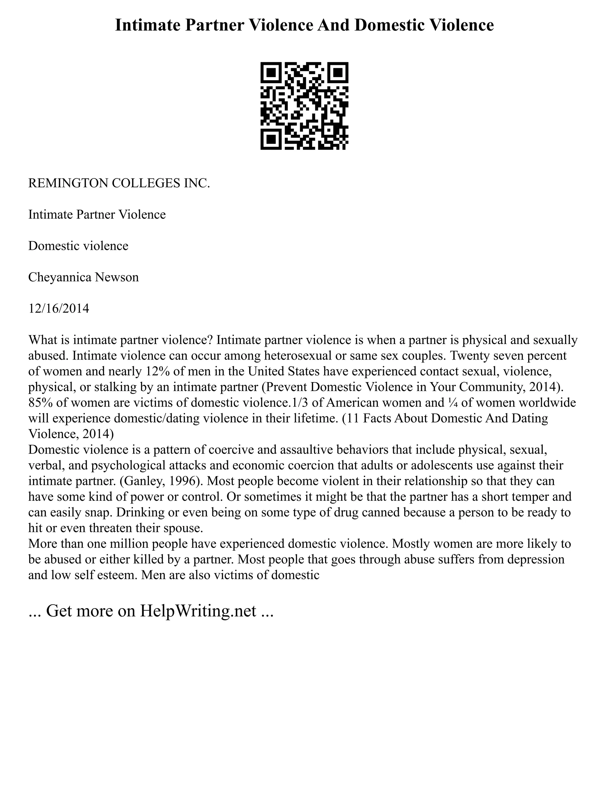 Intimate Partner Violence And Domestic Violence
REMINGTON COLLEGES INC.
Intimate Partner Violence
Domestic violence
Cheyannica Newson
12/16/2014
What is intimate partner violence? Intimate partner violence is when a partner is physical and sexually
abused. Intimate violence can occur among heterosexual or same sex couples. Twenty seven percent
of women and nearly 12% of men in the United States have experienced contact sexual, violence,
physical, or stalking by an intimate partner (Prevent Domestic Violence in Your Community, 2014).
85% of women are victims of domestic violence.1/3 of American women and ¼ of women worldwide
will experience domestic/dating violence in their lifetime. (11 Facts About Domestic And Dating
Violence, 2014)
Domestic violence is a pattern of coercive and assaultive behaviors that include physical, sexual,
verbal, and psychological attacks and economic coercion that adults or adolescents use against their
intimate partner. (Ganley, 1996). Most people become violent in their relationship so that they can
have some kind of power or control. Or sometimes it might be that the partner has a short temper and
can easily snap. Drinking or even being on some type of drug canned because a person to be ready to
hit or even threaten their spouse.
More than one million people have experienced domestic violence. Mostly women are more likely to
be abused or either killed by a partner. Most people that goes through abuse suffers from depression
and low self esteem. Men are also victims of domestic
... Get more on HelpWriting.net ...
 