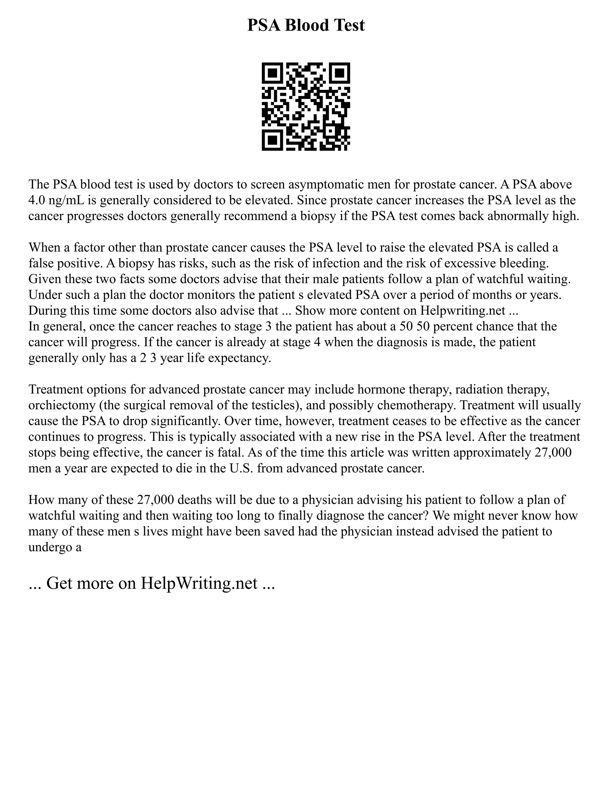 PSA Blood Test
The PSA blood test is used by doctors to screen asymptomatic men for prostate cancer. A PSA above
4.0 ng/mL is generally considered to be elevated. Since prostate cancer increases the PSA level as the
cancer progresses doctors generally recommend a biopsy if the PSA test comes back abnormally high.
When a factor other than prostate cancer causes the PSA level to raise the elevated PSA is called a
false positive. A biopsy has risks, such as the risk of infection and the risk of excessive bleeding.
Given these two facts some doctors advise that their male patients follow a plan of watchful waiting.
Under such a plan the doctor monitors the patient s elevated PSA over a period of months or years.
During this time some doctors also advise that ... Show more content on Helpwriting.net ...
In general, once the cancer reaches to stage 3 the patient has about a 50 50 percent chance that the
cancer will progress. If the cancer is already at stage 4 when the diagnosis is made, the patient
generally only has a 2 3 year life expectancy.
Treatment options for advanced prostate cancer may include hormone therapy, radiation therapy,
orchiectomy (the surgical removal of the testicles), and possibly chemotherapy. Treatment will usually
cause the PSA to drop significantly. Over time, however, treatment ceases to be effective as the cancer
continues to progress. This is typically associated with a new rise in the PSA level. After the treatment
stops being effective, the cancer is fatal. As of the time this article was written approximately 27,000
men a year are expected to die in the U.S. from advanced prostate cancer.
How many of these 27,000 deaths will be due to a physician advising his patient to follow a plan of
watchful waiting and then waiting too long to finally diagnose the cancer? We might never know how
many of these men s lives might have been saved had the physician instead advised the patient to
undergo a
... Get more on HelpWriting.net ...
 