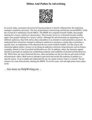 Dithos And Pathos In Advertising
In society today, consumers decisions for buying products is heavily influenced by the marketing
strategies created by advertiser. The first ad presented is advertising certified pre owned BMWs, while
the second ad is marketing Lincoln MKZs. The BMW ad is targeted towards middle class people
looking for a luxury vehicle at a decent price. The Lincoln, however, is directed towards wealthy
upper class people looking for a luxury vehicle. Although the advertisements are appealing to two
different audiences, they both utilize ethos and pathos in an attempt to reach potential consumers. To
understand how advertisers attempt to influence audiences to promote a certain idea or purchase a
specific item, an explanation of the rhetorical devices used would be helpful. For that reason, the
emotional appeal, pathos, focuses on invoking an audiences emotions using elements such as humor,
sympathy, hatred, or fear (Lunsford and Ruszkiewicz 28). In addition, ethos, the character appeal,
intends to persuade an audience by establishing authority and credibility (Lunsford and Ruszkiewicz
40). While there are more rhetorical devices, ethos and pathos are the two that are prevalent in both
advertisement videos. Both seem to attempt to gain trust and invoke the audience to partake in a
specific action. To go in depth and understand the ad, one needs to know what it is exactly. The ad
consists of a man meticulously cleaning his BMW. To set the scene, soft and light piano music plays
in the
... Get more on HelpWriting.net ...
 