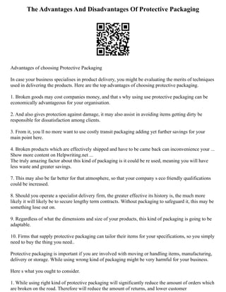 The Advantages And Disadvantages Of Protective Packaging
Advantages of choosing Protective Packaging
In case your business specialises in product delivery, you might be evaluating the merits of techniques
used in delivering the products. Here are the top advantages of choosing protective packaging.
1. Broken goods may cost companies money, and that s why using use protective packaging can be
economically advantageous for your organisation.
2. And also gives protection against damage, it may also assist in avoiding items getting dirty be
responsible for dissatisfaction among clients.
3. From it, you ll no more want to use costly transit packaging adding yet further savings for your
main point here.
4. Broken products which are effectively shipped and have to be came back can inconvenience your ...
Show more content on Helpwriting.net ...
The truly amazing factor about this kind of packaging is it could be re used, meaning you will have
less waste and greater savings.
7. This may also be far better for that atmosphere, so that your company s eco friendly qualifications
could be increased.
8. Should you operate a specialist delivery firm, the greater effective its history is, the much more
likely it will likely be to secure lengthy term contracts. Without packaging to safeguard it, this may be
something lose out on.
9. Regardless of what the dimensions and size of your products, this kind of packaging is going to be
adaptable.
10. Firms that supply protective packaging can tailor their items for your specifications, so you simply
need to buy the thing you need..
Protective packaging is important if you are involved with moving or handling items, manufacturing,
delivery or storage. While using wrong kind of packaging might be very harmful for your business.
Here s what you ought to consider.
1. While using right kind of protective packaging will significantly reduce the amount of orders which
are broken on the road. Therefore will reduce the amount of returns, and lower customer
 