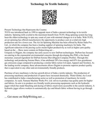 Technology In Textile Industry
Present Technology that Represents the Country
TUFS was introduced back in 1999 to upgrade most of India s present technology in its textile
industry. Spinning mills availed to the maximum benefit from TUFS. Ring spinning system has long
been the oldest technology to spin any count of yarn with minimal changes to it in India. With TUFS,
air jet spinning has offered manufacturers the opportunity to produce yarn at a relatively high
production rate for a lower cost. The Air Jet Spinning Machine has been offered by Rieter India Pvt.
Ltd., in which the company has been a leading supplier of spinning machinery for India. The
significant reduction in the piecing cycles meant higher productivity as well as higher yarn quality
based on the ... Show more content on Helpwriting.net ...
Uniquely to Digjam, the company has early access to new DuPont technologies. DuPont has focused
on catering to the exponential environmental concerns through developing Bio PDO, a bio based
monomer, sourced ingredient for DuPont Sorona fiber (Digjam Company Profile). Through this
technology and producing Sorona fibers, it has attributed 30% less energy and 65% less greenhouse
gas emissions usage compared to producing a similar fabric nylon 6 (Carpet, Apparel and Textiles). As
the leading textile company, these advancements allows Digjam to promote superior product quality
that is equivalent to any other and environmentally friendly products.
Purchase of new machinery is the key growth driver of India s textile industry. The production of
processing machinery and production of spares have increased drastically. Think Global, Act Local
has contributed to India s manufacturing sector as well as promotion of machinery for textile
companies. As such, Yamuna Machine Works Pvt. Ltd. strives to produce top quality parts for higher
end fabrics. Its aim is to produce eco friendly textile processing equipments such as the hydraulic
jigger which has made bleaching and dyeing of fabrics much more accessible in the current industry. A
hydraulic jigger allows workers to automatically dye and bleach fabric without having to go through
the
... Get more on HelpWriting.net ...
 