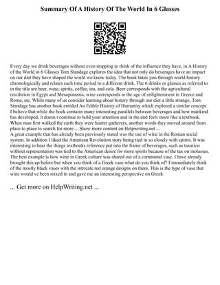 Summary Of A History Of The World In 6 Glasses
Every day we drink beverages without even stopping to think of the influence they have, in A History
of the World in 6 Glasses Tom Standage explores the idea that not only do beverages have an impact
on our diet they have shaped the world we know today. The book takes you through world history
chronologically and relates each time period to a different drink. The 6 drinks or glasses as referred to
in the title are beer, wine, spirits, coffee, tea, and cola. Beer corresponds with the agricultural
revolution in Egypt and Mesopotamia, wine corresponds to the age of enlightenment in Greece and
Rome, etc. While many of us consider learning about history through our diet a little strange, Tom
Standage has another book entitled An Edible History of Humanity which explored a similar concept.
I believe that while the book contains many interesting parallels between beverages and how mankind
has developed, it doesn t continue to hold your attention and in the end feels more like a textbook.
When man first walked the earth they were hunter gatherers, another words they moved around from
place to place to search for more ... Show more content on Helpwriting.net ...
A great example that has already been previously stated was the use of wine in the Roman social
system. In addition I liked the American Revolution story being tied in so closely with spirits. It was
interesting to hear the things textbooks reference put into the frame of beverages, such as taxation
without representation was tied to the American desire for more spirits because of the tax on molasses.
The best example is how wine in Greek culture was shared out of a communal vase. I have already
brought this up before but when you think of a Greek vase what do you think of? I immediately think
of the mostly black vases with the intricate red orange designs on them. This is the type of vase that
wine would ve been mixed in and gave me an interesting perspective on Greek
... Get more on HelpWriting.net ...
 
