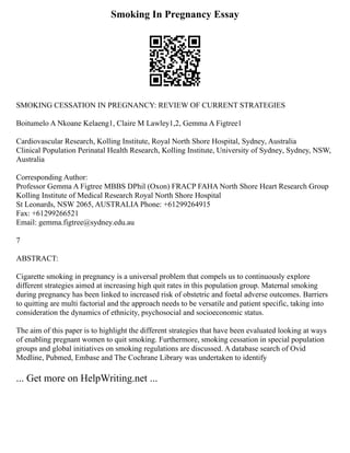 Smoking In Pregnancy Essay
SMOKING CESSATION IN PREGNANCY: REVIEW OF CURRENT STRATEGIES
Boitumelo A Nkoane Kelaeng1, Claire M Lawley1,2, Gemma A Figtree1
Cardiovascular Research, Kolling Institute, Royal North Shore Hospital, Sydney, Australia
Clinical Population Perinatal Health Research, Kolling Institute, University of Sydney, Sydney, NSW,
Australia
Corresponding Author:
Professor Gemma A Figtree MBBS DPhil (Oxon) FRACP FAHA North Shore Heart Research Group
Kolling Institute of Medical Research Royal North Shore Hospital
St Leonards, NSW 2065, AUSTRALIA Phone: +61299264915
Fax: +61299266521
Email: gemma.figtree@sydney.edu.au
7
ABSTRACT:
Cigarette smoking in pregnancy is a universal problem that compels us to continuously explore
different strategies aimed at increasing high quit rates in this population group. Maternal smoking
during pregnancy has been linked to increased risk of obstetric and foetal adverse outcomes. Barriers
to quitting are multi factorial and the approach needs to be versatile and patient specific, taking into
consideration the dynamics of ethnicity, psychosocial and socioeconomic status.
The aim of this paper is to highlight the different strategies that have been evaluated looking at ways
of enabling pregnant women to quit smoking. Furthermore, smoking cessation in special population
groups and global initiatives on smoking regulations are discussed. A database search of Ovid
Medline, Pubmed, Embase and The Cochrane Library was undertaken to identify
... Get more on HelpWriting.net ...
 