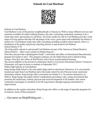 Schools In Coal Harbour
Schools in Coal Harbour
Coal Harbour is one of the premier neighbourhoods in Vancouver. With so many different services and
amenities available all within walking distance, this safe, welcoming community continues to be a
trend setter and a special place to call home. All of the condos for sale in Coal Harbour provide a wide
range of living options that take full advantage of the views, green space and walkability the district is
famous for. Coal Harbour really does offer everything including excellent school options. Here is a
breakdown of the public and private schooling choices in and around Coal Harbour.
School District # 39
All of the public schools in and around Coal Harbour are part of the Vancouver School Board or
School District ... Show more content on Helpwriting.net ...
Elsie Roy also provides a Kindergarten Grade 7 curriculum and offers an International Baccalaureate
program for Grades 6 and 7. This program continues on into High School and is linked to King
George. Elsie Roy also offers an iPad Project with a focus on personalized learning.
The newest addition to the downtown elementary family is Crosstown Elementary School. Crosstown
Elementary will open its doors to students in September 2017.
Public High Schools in Coal Harbour
King George High School is the only public high school in downtown Vancouver. It is conveniently
located just steps from Coal Harbour and is the feeder school for all of the previously mentioned
elementary schools. King George offers curriculum for Grades 8 12. Its mission statement is as
follows: King George Secondary School is dedicated to providing a safe, caring environment that
promotes the intellectual, cultural, physical and social development of all students. Our school
community encourages its members to be life long learners through ongoing commitment to
improvement.
In addition to the regular curriculum, King George also offers a wide range of specialty programs for
its learners. Some of these programs
... Get more on HelpWriting.net ...
 