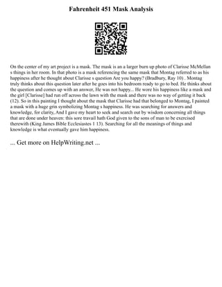 Fahrenheit 451 Mask Analysis
On the center of my art project is a mask. The mask is an a larger burn up photo of Clarisse McMellan
s things in her room. In that photo is a mask referencing the same mask that Montag referred to as his
happiness after he thought about Clarisse s question Are you happy? (Bradbury, Ray 10) . Montag
truly thinks about this question later after he goes into his bedroom ready to go to bed. He thinks about
the question and comes up with an answer, He was not happy... He wore his happiness like a mask and
the girl [Clarisse] had run off across the lawn with the mask and there was no way of getting it back
(12). So in this painting I thought about the mask that Clarisse had that belonged to Montag, I painted
a mask with a huge grin symbolizing Montag s happiness. He was searching for answers and
knowledge, for clarity, And I gave my heart to seek and search out by wisdom concerning all things
that are done under heaven: this sore travail hath God given to the sons of man to be exercised
therewith (King James Bible Ecclesiastes 1 13). Searching for all the meanings of things and
knowledge is what eventually gave him happiness.
... Get more on HelpWriting.net ...
 