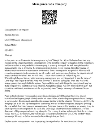 Management at a Company
Management at a Company
Rasheta Haynes
MGT500 Modern Management
Robert Miller
5/25/2015
Abstract
In this paper we will examine the management style of Google Inc. We will also evaluate two key
changes in the selected company s management style from the company s inception to the current day.
Indicate whether or not you believe the company is properly managed. As well as explain senior
management s role in preparing the organization for its most recent change. Provide evidence of
whether the transition was seamless or problematic from a management perspective. Also we will
evaluate management s decision on its use of vendors and spokespersons. Indicate the organizational
impact of these decisions. And we will look ... Show more content on Helpwriting.net ...
When Google began, like any other company, management was very important. It was the baby of
Larry Page and Sergey Brin who were both students at Stanford during this time. The two had a
unique perspective on global information. Page and Brin rarely did things the conventional way but
there company was started on a basic structure. Google had added two new positions from 2004 but
even those additional positions aren t the major catalysts of Google s managerial success (Stross,
2008).
Page, in his first major reorganization since taking the reins as CEO earlier this week, placed
executives leading the groups directly under his supervision, eliminating management layers thought
to slow product development, according to sources familiar with the situation (Oreskovic. A 2011). By
bringing Gen Y ers into top management teams may provide the knowledge and energy to speed up
the renewal of American business leadership and American business. For startups, we already bring in
adult supervision to complement the skills and knowledge of entrepreneurial kid techies. For the
thousands of big companies lumbering along the 21st century, it s time to bring the little fockers into
shared power. At the moment, the world is just too complex for Boomer CEOs. We need B Y team
leadership. We need to follow the standard that Google has put forth.
Explain senior management s role in preparing the organization for its most recent change.
 