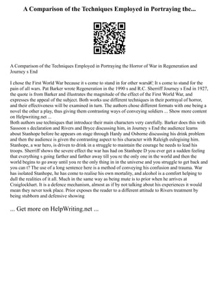 A Comparison of the Techniques Employed in Portraying the...
A Comparison of the Techniques Employed in Portraying the Horror of War in Regeneration and
Journey s End
I chose the First World War because it s come to stand in for other warsâ€¦ It s come to stand for the
pain of all wars. Pat Barker wrote Regeneration in the 1990 s and R.C. Sherriff Journey s End in 1927,
the quote is from Barker and illustrates the magnitude of the effect of the First World War, and
expresses the appeal of the subject. Both works use different techniques in their portrayal of horror,
and their effectiveness will be examined in turn. The authors chose different formats with one being a
novel the other a play, thus giving them contrasting ways of conveying soldiers ... Show more content
on Helpwriting.net ...
Both authors use techniques that introduce their main characters very carefully. Barker does this with
Sassoon s declaration and Rivers and Bryce discussing him, in Journey s End the audience learns
about Stanhope before he appears on stage through Hardy and Osborne discussing his drink problem
and then the audience is given the contrasting aspect to his character with Raleigh eulogising him.
Stanhope, a war hero, is driven to drink in a struggle to maintain the courage he needs to lead his
troops. Sherriff shows the severe effect the war has had on Stanhope D you ever get a sudden feeling
that everything s going farther and farther away till you re the only one in the world and then the
world begins to go away until you re the only thing in in the universe and you struggle to get back and
you can t? The use of a long sentence here is a method of conveying his confusion and trauma. War
has isolated Stanhope, he has come to realise his own mortality, and alcohol is a comfort helping to
dull the realities of it all. Much in the same way as being mute is to prior when he arrives at
Craiglockhart. It is a defence mechanism, almost as if by not talking about his experiences it would
mean they never took place. Prior exposes the reader to a different attitude to Rivers treatment by
being stubborn and defensive showing
... Get more on HelpWriting.net ...
 
