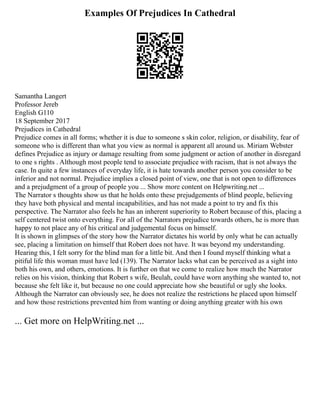 Examples Of Prejudices In Cathedral
Samantha Langert
Professor Jereb
English G110
18 September 2017
Prejudices in Cathedral
Prejudice comes in all forms; whether it is due to someone s skin color, religion, or disability, fear of
someone who is different than what you view as normal is apparent all around us. Miriam Webster
defines Prejudice as injury or damage resulting from some judgment or action of another in disregard
to one s rights . Although most people tend to associate prejudice with racism, that is not always the
case. In quite a few instances of everyday life, it is hate towards another person you consider to be
inferior and not normal. Prejudice implies a closed point of view, one that is not open to differences
and a prejudgment of a group of people you ... Show more content on Helpwriting.net ...
The Narrator s thoughts show us that he holds onto these prejudgements of blind people, believing
they have both physical and mental incapabilities, and has not made a point to try and fix this
perspective. The Narrator also feels he has an inherent superiority to Robert because of this, placing a
self centered twist onto everything. For all of the Narrators prejudice towards others, he is more than
happy to not place any of his critical and judgemental focus on himself.
It is shown in glimpses of the story how the Narrator dictates his world by only what he can actually
see, placing a limitation on himself that Robert does not have. It was beyond my understanding.
Hearing this, I felt sorry for the blind man for a little bit. And then I found myself thinking what a
pitiful life this woman must have led (139). The Narrator lacks what can be perceived as a sight into
both his own, and others, emotions. It is further on that we come to realize how much the Narrator
relies on his vision, thinking that Robert s wife, Beulah, could have worn anything she wanted to, not
because she felt like it, but because no one could appreciate how she beautiful or ugly she looks.
Although the Narrator can obviously see, he does not realize the restrictions he placed upon himself
and how those restrictions prevented him from wanting or doing anything greater with his own
... Get more on HelpWriting.net ...
 