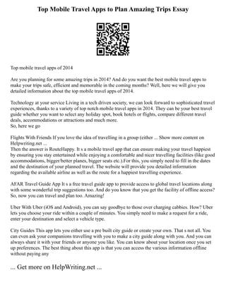 Top Mobile Travel Apps to Plan Amazing Trips Essay
Top mobile travel apps of 2014
Are you planning for some amazing trips in 2014? And do you want the best mobile travel apps to
make your trips safe, efficient and memorable in the coming months? Well, here we will give you
detailed information about the top mobile travel apps of 2014.
Technology at your service Living in a tech driven society, we can look forward to sophisticated travel
experiences, thanks to a variety of top notch mobile travel apps in 2014. They can be your best travel
guide whether you want to select any holiday spot, book hotels or flights, compare different travel
deals, accommodations or attractions and much more.
So, here we go
Flights With Friends If you love the idea of travelling in a group (either ... Show more content on
Helpwriting.net ...
Then the answer is RouteHappy. It s a mobile travel app that can ensure making your travel happiest
by ensuring you stay entertained while enjoying a comfortable and nicer travelling facilities (like good
accommodations, bigger/better planes, bigger seats etc.).For this, you simply need to fill in the dates
and the destination of your planned travel. The website will provide you detailed information
regarding the available airline as well as the route for a happiest travelling experience.
AFAR Travel Guide App It s a free travel guide app to provide access to global travel locations along
with some wonderful trip suggestions too. And do you know that you get the facility of offline access?
So, now you can travel and plan too. Amazing!
Uber With Uber (iOS and Android), you can say goodbye to those over charging cabbies. How? Uber
lets you choose your ride within a couple of minutes. You simply need to make a request for a ride,
enter your destination and select a vehicle type.
City Guides This app lets you either use a pre built city guide or create your own. That s not all. You
can even ask your companions travelling with you to make a city guide along with you. And you can
always share it with your friends or anyone you like. You can know about your location once you set
up preferences. The best thing about this app is that you can access the various information offline
without paying any
... Get more on HelpWriting.net ...
 