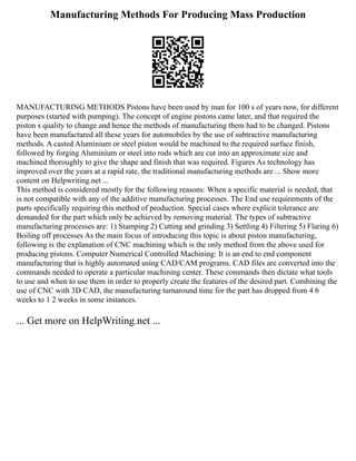 Manufacturing Methods For Producing Mass Production
MANUFACTURING METHODS Pistons have been used by man for 100 s of years now, for different
purposes (started with pumping). The concept of engine pistons came later, and that required the
piston s quality to change and hence the methods of manufacturing them had to be changed. Pistons
have been manufactured all these years for automobiles by the use of subtractive manufacturing
methods. A casted Aluminium or steel piston would be machined to the required surface finish,
followed by forging Aluminium or steel into rods which are cut into an approximate size and
machined thoroughly to give the shape and finish that was required. Figures As technology has
improved over the years at a rapid rate, the traditional manufacturing methods are ... Show more
content on Helpwriting.net ...
This method is considered mostly for the following reasons: When a specific material is needed, that
is not compatible with any of the additive manufacturing processes. The End use requirements of the
parts specifically requiring this method of production. Special cases where explicit tolerance are
demanded for the part which only be achieved by removing material. The types of subtractive
manufacturing processes are: 1) Stamping 2) Cutting and grinding 3) Settling 4) Filtering 5) Flaring 6)
Boiling off processes As the main focus of introducing this topic is about piston manufacturing,
following is the explanation of CNC machining which is the only method from the above used for
producing pistons. Computer Numerical Controlled Machining: It is an end to end component
manufacturing that is highly automated using CAD/CAM programs. CAD files are converted into the
commands needed to operate a particular machining center. These commands then dictate what tools
to use and when to use them in order to properly create the features of the desired part. Combining the
use of CNC with 3D CAD, the manufacturing turnaround time for the part has dropped from 4 6
weeks to 1 2 weeks in some instances.
... Get more on HelpWriting.net ...
 